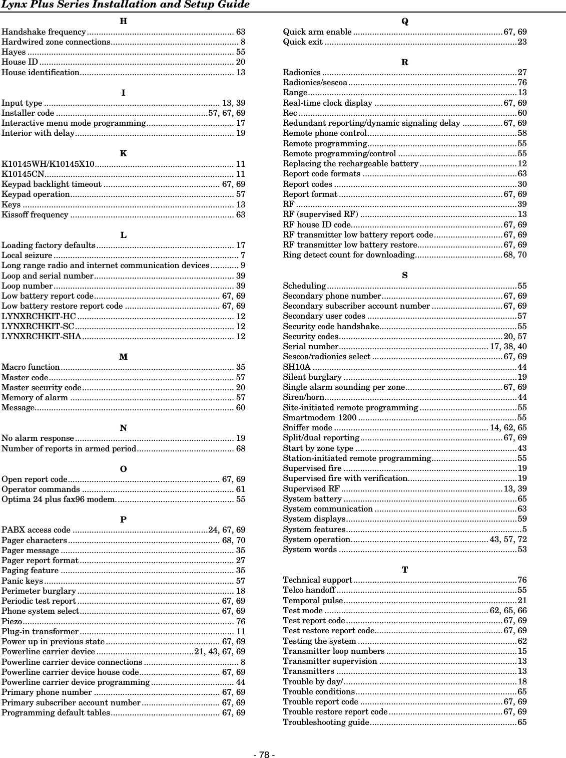 Lynx Plus Series Installation and Setup Guide  - 78 - H Handshake frequency.............................................................. 63 Hardwired zone connections...................................................... 8 Hayes ....................................................................................... 55 House ID .................................................................................. 20 House identification................................................................. 13  I Input type .......................................................................... 13, 39 Installer code ................................................................57, 67, 69 Interactive menu mode programming..................................... 17 Interior with delay................................................................... 19  K K10145WH/K10145X10........................................................... 11 K10145CN................................................................................ 11 Keypad backlight timeout ................................................. 67, 69 Keypad operation..................................................................... 57 Keys ......................................................................................... 13 Kissoff frequency ..................................................................... 63  L Loading factory defaults.......................................................... 17 Local seizure .............................................................................. 7 Long range radio and internet communication devices............ 9 Loop and serial number........................................................... 39 Loop number............................................................................ 39 Low battery report code..................................................... 67, 69 Low battery restore report code ........................................ 67, 69 LYNXRCHKIT-HC .................................................................. 12 LYNXRCHKIT-SC................................................................... 12 LYNXRCHKIT-SHA................................................................ 12  M Macro function......................................................................... 35 Master code.............................................................................. 57 Master security code................................................................ 20 Memory of alarm ..................................................................... 57 Message.................................................................................... 60  N No alarm response................................................................... 19 Number of reports in armed period......................................... 68  O Open report code................................................................ 67, 69 Operator commands ................................................................ 61 Optima 24 plus fax96 modem.................................................. 55  P PABX access code .........................................................24, 67, 69 Pager characters................................................................ 68, 70 Pager message ......................................................................... 35 Pager report format................................................................. 27 Paging feature ......................................................................... 35 Panic keys................................................................................ 57 Perimeter burglary .................................................................. 18 Periodic test report ............................................................ 67, 69 Phone system select........................................................... 67, 69 Piezo......................................................................................... 76 Plug-in transformer................................................................. 11 Power up in previous state ................................................ 67, 69 Powerline carrier device .........................................21, 43, 67, 69 Powerline carrier device connections ........................................ 8 Powerline carrier device house code.................................. 67, 69 Powerline carrier device programming................................... 44 Primary phone number ..................................................... 67, 69 Primary subscriber account number................................. 67, 69 Programming default tables.............................................. 67, 69 Q Quick arm enable ...............................................................67, 69 Quick exit .................................................................................23  R Radionics ..................................................................................27 Radionics/sescoa.......................................................................76 Range........................................................................................13 Real-time clock display ......................................................67, 69 Rec ............................................................................................60 Redundant reporting/dynamic signaling delay .................67, 69 Remote phone control...............................................................58 Remote programming...............................................................55 Remote programming/control ..................................................55 Replacing the rechargeable battery .........................................12 Report code formats .................................................................63 Report codes .............................................................................30 Report format .....................................................................67, 69 RF .............................................................................................39 RF (supervised RF) ..................................................................13 RF house ID code................................................................67, 69 RF transmitter low battery report code............................. 67, 69 RF transmitter low battery restore....................................67, 69 Ring detect count for downloading.....................................68, 70  S Scheduling................................................................................55 Secondary phone number................................................... 67, 69 Secondary subscriber account number .............................. 67, 69 Secondary user codes ...............................................................57 Security code handshake..........................................................55 Security codes.....................................................................20, 57 Serial number............................................................... 17, 38, 40 Sescoa/radionics select .......................................................67, 69 SH10A ......................................................................................44 Silent burglary .........................................................................19 Single alarm sounding per zone.........................................67, 69 Siren/horn.................................................................................44 Site-initiated remote programming .........................................55 Smartmodem 1200 ...................................................................55 Sniffer mode ................................................................. 14, 62, 65 Split/dual reporting............................................................ 67, 69 Start by zone type ....................................................................43 Station-initiated remote programming....................................55 Supervised fire .........................................................................19 Supervised fire with verification..............................................19 Supervised RF....................................................................13, 39 System battery .........................................................................65 System communication ............................................................63 System displays........................................................................59 System features..........................................................................5 System operation.......................................................... 43, 57, 72 System words ...........................................................................53  T Technical support.....................................................................76 Telco handoff ............................................................................55 Temporal pulse.........................................................................21 Test mode ..................................................................... 62, 65, 66 Test report code..................................................................67, 69 Test restore report code......................................................67, 69 Testing the system ...................................................................62 Transmitter loop numbers .......................................................15 Transmitter supervision ..........................................................13 Transmitters ............................................................................13 Trouble by day/.........................................................................18 Trouble conditions....................................................................65 Trouble report code ............................................................67, 69 Trouble restore report code ................................................67, 69 Troubleshooting guide..............................................................65 