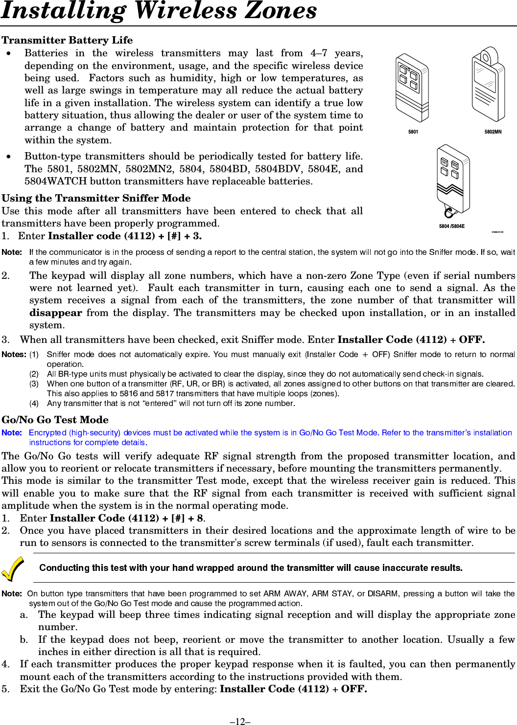 –12– Installing Wireless Zones  Transmitter Battery Life •   Batteries in the wireless transmitters may last from 4–7 years, depending on the environment, usage, and the specific wireless device being used.  Factors such as humidity, high or low temperatures, as well as large swings in temperature may all reduce the actual battery life in a given installation. The wireless system can identify a true low battery situation, thus allowing the dealer or user of the system time to arrange a change of battery and maintain protection for that point within the system.  •    Button-type transmitters should be periodically tested for battery life. The 5801, 5802MN, 5802MN2, 5804, 5804BD, 5804BDV, 5804E, and 5804WATCH button transmitters have replaceable batteries.  Using the Transmitter Sniffer Mode Use this mode after all transmitters have been entered to check that all transmitters have been properly programmed. 1. Enter Installer code (4112) + [#] + 3. ONOFF5802MN5804 /5804E580101009-011-V0  2.  The keypad will display all zone numbers, which have a non-zero Zone Type (even if serial numbers were not learned yet).  Fault each transmitter in turn, causing each one to send a signal. As the system receives a signal from each of the transmitters, the zone number of that transmitter will disappear  from the display. The transmitters may be checked upon installation, or in an installed system. 3.  When all transmitters have been checked, exit Sniffer mode. Enter Installer Code (4112) + OFF.   Go/No Go Test Mode The Go/No Go tests will verify adequate RF signal strength from the proposed transmitter location, and allow you to reorient or relocate transmitters if necessary, before mounting the transmitters permanently.  This mode is similar to the transmitter Test mode, except that the wireless receiver gain is reduced. This will enable you to make sure that the RF signal from each transmitter is received with sufficient signal amplitude when the system is in the normal operating mode.  1. Enter Installer Code (4112) + [#] + 8.   2.  Once you have placed transmitters in their desired locations and the approximate length of wire to be run to sensors is connected to the transmitter&apos;s screw terminals (if used), fault each transmitter.    a.  The keypad will beep three times indicating signal reception and will display the appropriate zone number. b.  If the keypad does not beep, reorient or move the transmitter to another location. Usually a few inches in either direction is all that is required. 4.  If each transmitter produces the proper keypad response when it is faulted, you can then permanently mount each of the transmitters according to the instructions provided with them. 5.  Exit the Go/No Go Test mode by entering: Installer Code (4112) + OFF.  