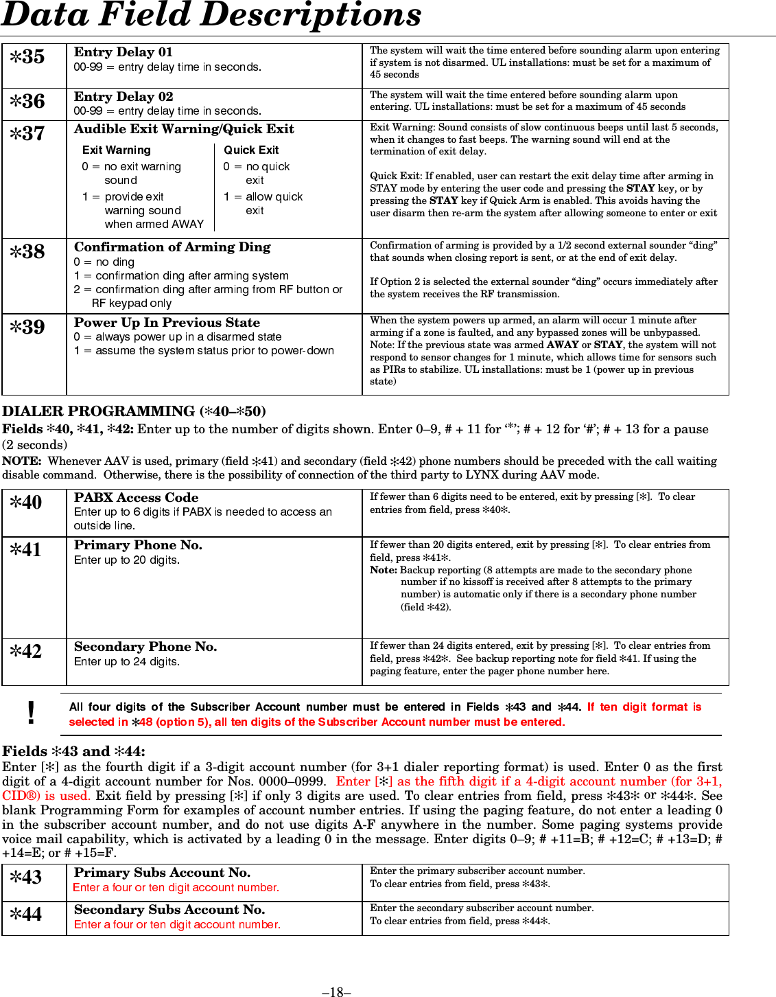  –18–  Data Field Descriptions  ✼35 Entry Delay 01  The system will wait the time entered before sounding alarm upon entering if system is not disarmed. UL installations: must be set for a maximum of 45 seconds  ✼36 Entry Delay 02  The system will wait the time entered before sounding alarm upon entering. UL installations: must be set for a maximum of 45 seconds  ✼37 Audible Exit Warning/Quick Exit    Exit Warning: Sound consists of slow continuous beeps until last 5 seconds, when it changes to fast beeps. The warning sound will end at the termination of exit delay.   Quick Exit: If enabled, user can restart the exit delay time after arming in STAY mode by entering the user code and pressing the STAY key, or by pressing the STAY key if Quick Arm is enabled. This avoids having the user disarm then re-arm the system after allowing someone to enter or exit  ✼38 Confirmation of Arming Ding  Confirmation of arming is provided by a 1/2 second external sounder “ding” that sounds when closing report is sent, or at the end of exit delay.  If Option 2 is selected the external sounder “ding” occurs immediately after the system receives the RF transmission. ✼39 Power Up In Previous State  When the system powers up armed, an alarm will occur 1 minute after arming if a zone is faulted, and any bypassed zones will be unbypassed. Note: If the previous state was armed AWAY or STAY, the system will not respond to sensor changes for 1 minute, which allows time for sensors such as PIRs to stabilize. UL installations: must be 1 (power up in previous state)   DIALER PROGRAMMING (✻40–✻50)  Fields ✻40, ✻41, ✻42: Enter up to the number of digits shown. Enter 0–9, # + 11 for ‘*’; # + 12 for ‘#’; # + 13 for a pause (2 seconds) NOTE:  Whenever AAV is used, primary (field ✻41) and secondary (field ✻42) phone numbers should be preceded with the call waiting disable command.  Otherwise, there is the possibility of connection of the third party to LYNX during AAV mode.  ✼40 PABX Access Code  If fewer than 6 digits need to be entered, exit by pressing [✻].  To clear entries from field, press ✻40✻. ✼41 Primary Phone No.   If fewer than 20 digits entered, exit by pressing [✻].  To clear entries from field, press ✻41✻. Note: Backup reporting (8 attempts are made to the secondary phone number if no kissoff is received after 8 attempts to the primary number) is automatic only if there is a secondary phone number (field ✻42).   ✼42 Secondary Phone No.   If fewer than 24 digits entered, exit by pressing [✻].  To clear entries from field, press ✻42✻.  See backup reporting note for field ✻41. If using the paging feature, enter the pager phone number here.  ✻ ✻✻Fields ✻43 and ✻44: Enter [✻] as the fourth digit if a 3-digit account number (for 3+1 dialer reporting format) is used. Enter 0 as the first digit of a 4-digit account number for Nos. 0000–0999.  Enter [✻] as the fifth digit if a 4-digit account number (for 3+1, CID®) is used. Exit field by pressing [✻] if only 3 digits are used. To clear entries from field, press ✻43✻ or ✻44✻. See blank Programming Form for examples of account number entries. If using the paging feature, do not enter a leading 0 in the subscriber account number, and do not use digits A-F anywhere in the number. Some paging systems provide voice mail capability, which is activated by a leading 0 in the message. Enter digits 0–9; # +11=B; # +12=C; # +13=D; # +14=E; or # +15=F.  ✼43 Primary Subs Account No.   Enter the primary subscriber account number. To clear entries from field, press ✻43✻. ✼44 Secondary Subs Account No.   Enter the secondary subscriber account number. To clear entries from field, press ✻44✻. 