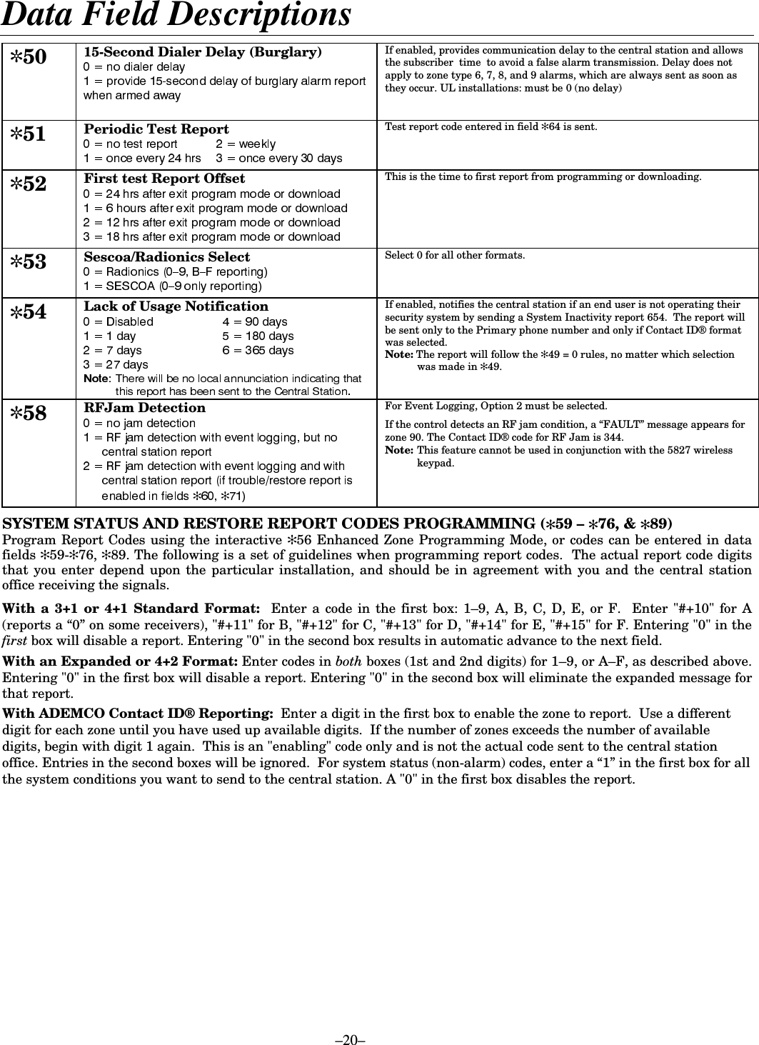  –20– Data Field Descriptions  ✼50 15-Second Dialer Delay (Burglary)  If enabled, provides communication delay to the central station and allows  the subscriber  time  to avoid a false alarm transmission. Delay does not apply to zone type 6, 7, 8, and 9 alarms, which are always sent as soon as they occur. UL installations: must be 0 (no delay)   ✼51 Periodic Test Report   Test report code entered in field ✻64 is sent. ✼52 First test Report Offset  This is the time to first report from programming or downloading. ✼53 Sescoa/Radionics Select  Select 0 for all other formats. ✼54  Lack of Usage Notification  If enabled, notifies the central station if an end user is not operating their security system by sending a System Inactivity report 654.  The report will be sent only to the Primary phone number and only if Contact ID® format was selected. Note: The report will follow the ✻49 = 0 rules, no matter which selection was made in ✻49. ✼58 RFJam Detection ✻ ✻ For Event Logging, Option 2 must be selected. If the control detects an RF jam condition, a “FAULT” message appears for zone 90. The Contact ID® code for RF Jam is 344.  Note:  This feature cannot be used in conjunction with the 5827 wireless keypad.   SYSTEM STATUS AND RESTORE REPORT CODES PROGRAMMING (✻59 – ✻76, &amp; ✻89) Program Report Codes using the interactive ✻56 Enhanced Zone Programming Mode, or codes can be entered in data fields ✻59-✻76, ✻89. The following is a set of guidelines when programming report codes.  The actual report code digits that you enter depend upon the particular installation, and should be in agreement with you and the central station office receiving the signals.   With a 3+1 or 4+1 Standard Format:  Enter a code in the first box: 1–9, A, B, C, D, E, or F.  Enter &quot;#+10&quot; for A (reports a “0” on some receivers), &quot;#+11&quot; for B, &quot;#+12&quot; for C, &quot;#+13&quot; for D, &quot;#+14&quot; for E, &quot;#+15&quot; for F. Entering &quot;0&quot; in the first box will disable a report. Entering &quot;0&quot; in the second box results in automatic advance to the next field.  With an Expanded or 4+2 Format: Enter codes in both boxes (1st and 2nd digits) for 1–9, or A–F, as described above. Entering &quot;0&quot; in the first box will disable a report. Entering &quot;0&quot; in the second box will eliminate the expanded message for that report.  With ADEMCO Contact ID® Reporting:  Enter a digit in the first box to enable the zone to report.  Use a different digit for each zone until you have used up available digits.  If the number of zones exceeds the number of available digits, begin with digit 1 again.  This is an &quot;enabling&quot; code only and is not the actual code sent to the central station office. Entries in the second boxes will be ignored.  For system status (non-alarm) codes, enter a “1” in the first box for all the system conditions you want to send to the central station. A &quot;0&quot; in the first box disables the report.   