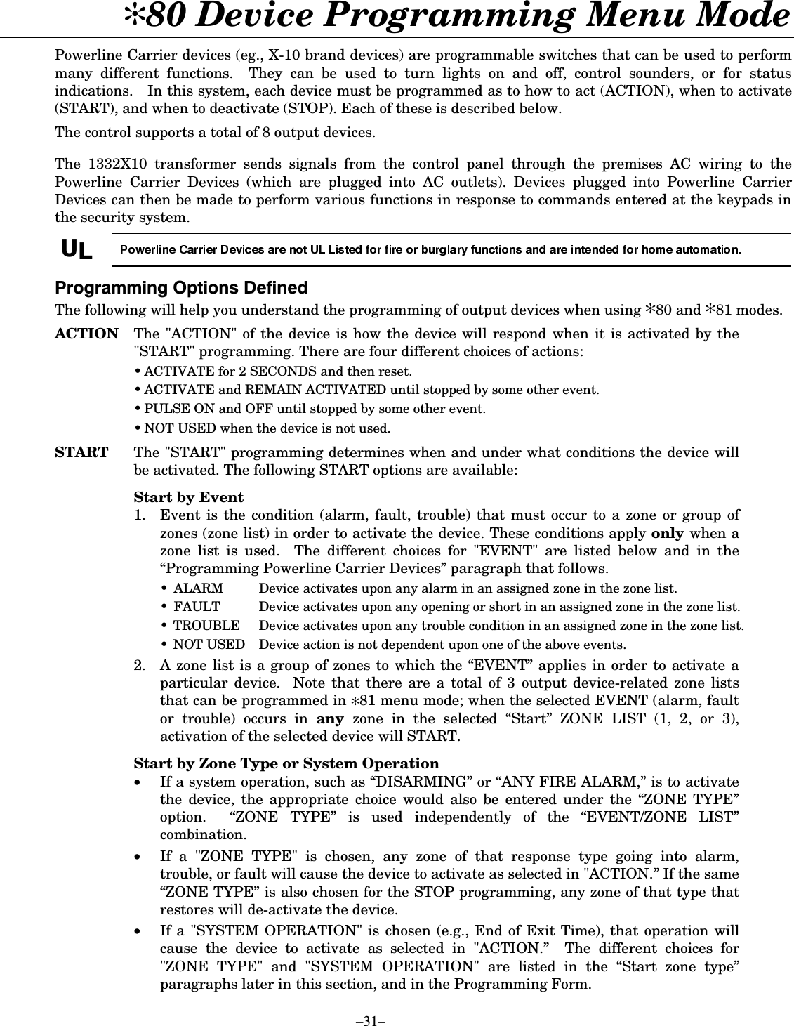  –31– ✻80 Device Programming Menu Mode  Powerline Carrier devices (eg., X-10 brand devices) are programmable switches that can be used to perform many different functions.  They can be used to turn lights on and off, control sounders, or for status indications.   In this system, each device must be programmed as to how to act (ACTION), when to activate (START), and when to deactivate (STOP). Each of these is described below.  The control supports a total of 8 output devices.   The 1332X10 transformer sends signals from the control panel through the premises AC wiring to the Powerline Carrier Devices (which are plugged into AC outlets). Devices plugged into Powerline Carrier Devices can then be made to perform various functions in response to commands entered at the keypads in the security system.    8/ 3URJUDPPLQJ2SWLRQV&apos;HILQHGThe following will help you understand the programming of output devices when using ✻80 and ✻81 modes.  ACTION  The &quot;ACTION&quot; of the device is how the device will respond when it is activated by the &quot;START&quot; programming. There are four different choices of actions:  • ACTIVATE for 2 SECONDS and then reset.  • ACTIVATE and REMAIN ACTIVATED until stopped by some other event.  • PULSE ON and OFF until stopped by some other event.  • NOT USED when the device is not used.  START The &quot;START&quot; programming determines when and under what conditions the device will be activated. The following START options are available:  Start by Event  1. Event is the condition (alarm, fault, trouble) that must occur to a zone or group of zones (zone list) in order to activate the device. These conditions apply only when a zone list is used.  The different choices for &quot;EVENT&quot; are listed below and in the “Programming Powerline Carrier Devices” paragraph that follows. •  ALARM  Device activates upon any alarm in an assigned zone in the zone list. •  FAULT  Device activates upon any opening or short in an assigned zone in the zone list. •  TROUBLE  Device activates upon any trouble condition in an assigned zone in the zone list. •  NOT USED  Device action is not dependent upon one of the above events. 2.  A zone list is a group of zones to which the “EVENT” applies in order to activate a particular device.  Note that there are a total of 3 output device-related zone lists that can be programmed in ✻81 menu mode; when the selected EVENT (alarm, fault or trouble) occurs in any  zone in the selected “Start” ZONE LIST (1, 2, or 3), activation of the selected device will START.  Start by Zone Type or System Operation •  If a system operation, such as “DISARMING” or “ANY FIRE ALARM,” is to activate the device, the appropriate choice would also be entered under the “ZONE TYPE” option.  “ZONE TYPE” is used independently of the “EVENT/ZONE LIST” combination.  •  If a &quot;ZONE TYPE&quot; is chosen, any zone of that response type going into alarm, trouble, or fault will cause the device to activate as selected in &quot;ACTION.” If the same “ZONE TYPE” is also chosen for the STOP programming, any zone of that type that restores will de-activate the device.  •  If a &quot;SYSTEM OPERATION&quot; is chosen (e.g., End of Exit Time), that operation will cause the device to activate as selected in &quot;ACTION.”  The different choices for &quot;ZONE TYPE&quot; and &quot;SYSTEM OPERATION&quot; are listed in the “Start zone type” paragraphs later in this section, and in the Programming Form. 