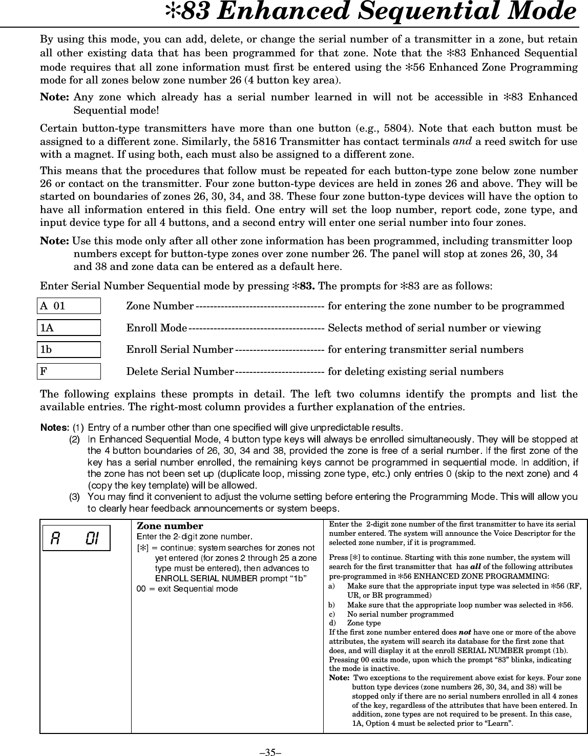  –35– ✻83 Enhanced Sequential Mode  By using this mode, you can add, delete, or change the serial number of a transmitter in a zone, but retain all other existing data that has been programmed for that zone. Note that the ✻83 Enhanced Sequential mode requires that all zone information must first be entered using the ✻56 Enhanced Zone Programming mode for all zones below zone number 26 (4 button key area).    Note:  Any zone which already has a serial number learned in will not be accessible in ✻83 Enhanced Sequential mode!  Certain button-type transmitters have more than one button (e.g., 5804). Note that each button must be assigned to a different zone. Similarly, the 5816 Transmitter has contact terminals and a reed switch for use with a magnet. If using both, each must also be assigned to a different zone.  This means that the procedures that follow must be repeated for each button-type zone below zone number 26 or contact on the transmitter. Four zone button-type devices are held in zones 26 and above. They will be started on boundaries of zones 26, 30, 34, and 38. These four zone button-type devices will have the option to have all information entered in this field. One entry will set the loop number, report code, zone type, and input device type for all 4 buttons, and a second entry will enter one serial number into four zones.   Note: Use this mode only after all other zone information has been programmed, including transmitter loop numbers except for button-type zones over zone number 26. The panel will stop at zones 26, 30, 34 and 38 and zone data can be entered as a default here.  Enter Serial Number Sequential mode by pressing ✻83. The prompts for ✻83 are as follows:  A  01  Zone Number ------------------------------------ for entering the zone number to be programmed  1A  Enroll Mode-------------------------------------- Selects method of serial number or viewing  1b  Enroll Serial Number ------------------------- for entering transmitter serial numbers  F  Delete Serial Number------------------------- for deleting existing serial numbers  The following explains these prompts in detail. The left two columns identify the prompts and list the available entries. The right-most column provides a further explanation of the entries.    % - Zone number ✻           Enter the  2-digit zone number of the first transmitter to have its serial number entered. The system will announce the Voice Descriptor for the selected zone number, if it is programmed.  Press [✻] to continue. Starting with this zone number, the system will search for the first transmitter that  has all of the following attributes pre-programmed in ✻56 ENHANCED ZONE PROGRAMMING: a)  Make sure that the appropriate input type was selected in ✻56 (RF, UR, or BR programmed) b)  Make sure that the appropriate loop number was selected in ✻56. c)  No serial number programmed d) Zone type If the first zone number entered does not have one or more of the above attributes, the system will search its database for the first zone that does, and will display it at the enroll SERIAL NUMBER prompt (1b). Pressing 00 exits mode, upon which the prompt “83” blinks, indicating the mode is inactive.  Note:  Two exceptions to the requirement above exist for keys. Four zone button type devices (zone numbers 26, 30, 34, and 38) will be stopped only if there are no serial numbers enrolled in all 4 zones of the key, regardless of the attributes that have been entered. In addition, zone types are not required to be present. In this case, 1A, Option 4 must be selected prior to “Learn”.  