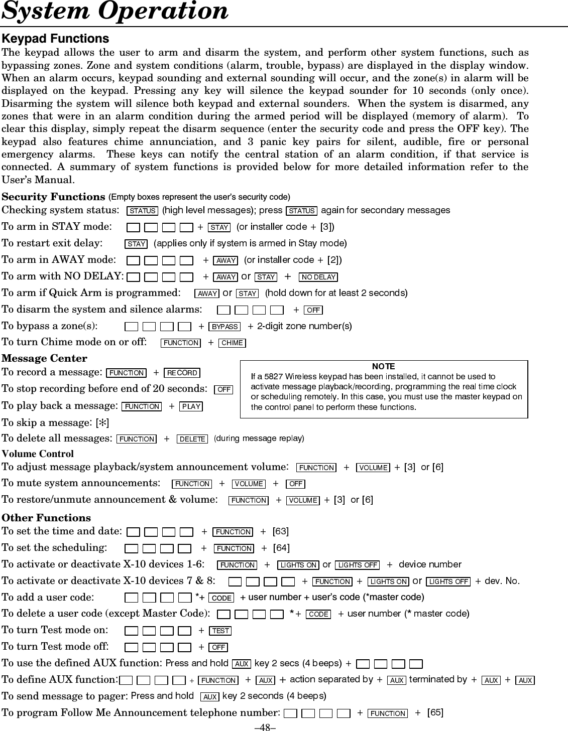   –48– System Operation .H\SDG)XQFWLRQVThe keypad allows the user to arm and disarm the system, and perform other system functions, such as bypassing zones. Zone and system conditions (alarm, trouble, bypass) are displayed in the display window. When an alarm occurs, keypad sounding and external sounding will occur, and the zone(s) in alarm will be displayed on the keypad. Pressing any key will silence the keypad sounder for 10 seconds (only once). Disarming the system will silence both keypad and external sounders.  When the system is disarmed, any zones that were in an alarm condition during the armed period will be displayed (memory of alarm).  To clear this display, simply repeat the disarm sequence (enter the security code and press the OFF key). The keypad also features chime annunciation, and 3 panic key pairs for silent, audible, fire or personal emergency alarms.  These keys can notify the central station of an alarm condition, if that service is connected. A summary of system functions is provided below for more detailed information refer to the User’s Manual.  Security Functions (Empty boxes represent the user’s security code) Checking system status:   To arm in STAY mode:   To restart exit delay:   To arm in AWAY mode:  To arm with NO DELAY:  To arm if Quick Arm is programmed:   To disarm the system and silence alarms:    To bypass a zone(s):    To turn Chime mode on or off:    Message Center To record a message:   FUNCTION   + RECORD   To stop recording before end of 20 seconds:   To play back a message:  To skip a message:  ✻To delete all messages:    Volume Control To adjust message playback/system announcement volume:  To mute system announcements:  To restore/unmute announcement &amp; volume:  Other Functions To set the time and date:  To set the scheduling:  To activate or deactivate X-10 devices 1-6:     To activate or deactivate X-10 devices 7 &amp; 8:  To add a user code:                              *+ CODE   + user number + user’s code (*master code) To delete a user code (except Master Code):   To turn Test mode on:     To turn Test mode off:  To use the defined AUX function:   To define AUX function: To send message to pager:  To program Follow Me Announcement telephone number:    