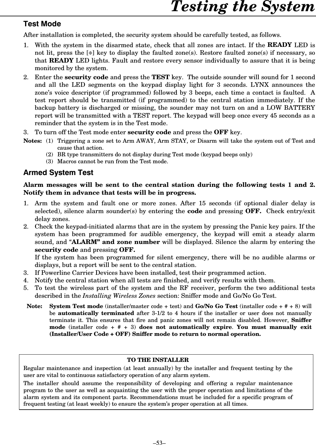    –53– Testing the System  7HVW0RGHAfter installation is completed, the security system should be carefully tested, as follows. 1.  With the system in the disarmed state, check that all zones are intact. If the READY LED is not lit, press the [✻] key to display the faulted zone(s). Restore faulted zone(s) if necessary, so that READY LED lights. Fault and restore every sensor individually to assure that it is being monitored by the system. 2. Enter the security code and press the TEST key.  The outside sounder will sound for 1 second and all the LED segments on the keypad display light for 3 seconds. LYNX announces the zone’s voice descriptor (if programmed) followed by 3 beeps, each time a contact is faulted.  A test report should be transmitted (if programmed) to the central station immediately. If the backup battery is discharged or missing, the sounder may not turn on and a LOW BATTERY report will be transmitted with a TEST report. The keypad will beep once every 45 seconds as a reminder that the system is in the Test mode.  3.  To turn off the Test mode enter security code and press the OFF key. Notes:  (1)  Triggering a zone set to Arm AWAY, Arm STAY, or Disarm will take the system out of Test and cause that action.   (2)  BR type transmitters do not display during Test mode (keypad beeps only)   (3)  Macros cannot be run from the Test mode.  $UPHG6\VWHP7HVWAlarm messages will be sent to the central station during the following tests 1 and 2.  Notify them in advance that tests will be in progress. 1.  Arm the system and fault one or more zones. After 15 seconds (if optional dialer delay is selected), silence alarm sounder(s) by entering the code and pressing OFF.  Check entry/exit delay zones. 2.  Check the keypad-initiated alarms that are in the system by pressing the Panic key pairs. If the system has been programmed for audible emergency, the keypad will emit a steady alarm sound, and “ALARM” and zone number will be displayed. Silence the alarm by entering the security code and pressing OFF. If the system has been programmed for silent emergency, there will be no audible alarms or displays, but a report will be sent to the central station. 3.  If Powerline Carrier Devices have been installed, test their programmed action. 4.  Notify the central station when all tests are finished, and verify results with them. 5.  To test the wireless part of the system and the RF receiver, perform the two additional tests described in the Installing Wireless Zones section: Sniffer mode and Go/No Go Test.  Note:  System Test mode (installer/master code + test) and Go/No Go Test (installer code + # + 8) will be  automatically terminated after 3-1/2 to 4 hours if the installer or user does not manually terminate it. This ensures that fire and panic zones will not remain disabled. However, Sniffer mode (installer code + # + 3) does not automatically expire.  You must manually exit (Installer/User Code + OFF) Sniffer mode to return to normal operation.   TO THE INSTALLER Regular maintenance and inspection (at least annually) by the installer and frequent testing by the user are vital to continuous satisfactory operation of any alarm system. The installer should assume the responsibility of developing and offering a regular maintenance program to the user as well as acquainting the user with the proper operation and limitations of the alarm system and its component parts. Recommendations must be included for a specific program of frequent testing (at least weekly) to ensure the system’s proper operation at all times.  