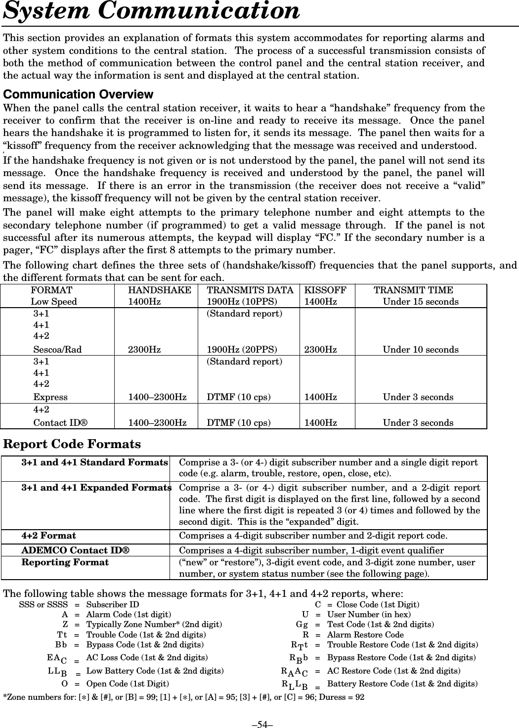    –54– System Communication  This section provides an explanation of formats this system accommodates for reporting alarms and other system conditions to the central station.  The process of a successful transmission consists of both the method of communication between the control panel and the central station receiver, and the actual way the information is sent and displayed at the central station.   &amp;RPPXQLFDWLRQ2YHUYLHZWhen the panel calls the central station receiver, it waits to hear a “handshake” frequency from the receiver to confirm that the receiver is on-line and ready to receive its message.  Once the panel hears the handshake it is programmed to listen for, it sends its message.  The panel then waits for a “kissoff” frequency from the receiver acknowledging that the message was received and understood.  3 If the handshake frequency is not given or is not understood by the panel, the panel will not send its message.  Once the handshake frequency is received and understood by the panel, the panel will send its message.  If there is an error in the transmission (the receiver does not receive a “valid” message), the kissoff frequency will not be given by the central station receiver. The panel will make eight attempts to the primary telephone number and eight attempts to the secondary telephone number (if programmed) to get a valid message through.  If the panel is not successful after its numerous attempts, the keypad will display “FC.” If the secondary number is a pager, “FC” displays after the first 8 attempts to the primary number.  The following chart defines the three sets of (handshake/kissoff) frequencies that the panel supports, and the different formats that can be sent for each. FORMAT  HANDSHAKE  TRANSMITS DATA  KISSOFF  TRANSMIT TIME Low Speed  1400Hz  1900Hz (10PPS)  1400Hz    Under 15 seconds  3+1      (Standard report)  4+1    4+2    Sescoa/Rad  2300Hz  1900Hz (20PPS)  2300Hz    Under 10 seconds  3+1      (Standard report)  4+1    4+2    Express  1400–2300Hz  DTMF (10 cps)  1400Hz    Under 3 seconds  4+2    Contact ID® 1400–2300Hz  DTMF (10 cps)  1400Hz    Under 3 seconds  Report Code Formats 3+1 and 4+1 Standard Formats  Comprise a 3- (or 4-) digit subscriber number and a single digit report code (e.g. alarm, trouble, restore, open, close, etc). 3+1 and 4+1 Expanded Formats  Comprise a 3- (or 4-) digit subscriber number, and a 2-digit report code.  The first digit is displayed on the first line, followed by a second line where the first digit is repeated 3 (or 4) times and followed by the second digit.  This is the “expanded” digit. 4+2 Format  Comprises a 4-digit subscriber number and 2-digit report code. ADEMCO Contact ID®  Comprises a 4-digit subscriber number, 1-digit event qualifier  Reporting Format (“new” or “restore”), 3-digit event code, and 3-digit zone number, user number, or system status number (see the following page).  The following table shows the message formats for 3+1, 4+1 and 4+2 reports, where:   SSS or SSSS   =   Subscriber ID    C   =  Close Code (1st Digit)    A  =  Alarm Code (1st digit)  U   =  User Number (in hex)   Z  =  Typically Zone Number* (2nd digit)  G g  =  Test Code (1st &amp; 2nd digits)   T t   =  Trouble Code (1st &amp; 2nd digits)  R  =  Alarm Restore Code    Bb   =   Bypass Code (1st &amp; 2nd digits)  R Tt   =   Trouble Restore Code (1st &amp; 2nd digits)  EAC =  AC Loss Code (1st &amp; 2nd digits)  R Bb    =   Bypass Restore Code (1st &amp; 2nd digits)  LLB  = Low Battery Code (1st &amp; 2nd digits)   R AAC   = AC Restore Code (1st &amp; 2nd digits)   O   =  Open Code (1st Digit)  RLLB = Battery Restore Code (1st &amp; 2nd digits) *Zone numbers for: [*] &amp; [#], or [B] = 99; [1] + [*], or [A] = 95; [3] + [#], or [C] = 96; Duress = 92 