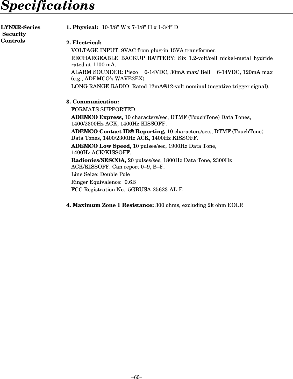  –60– Specifications  LYNXR-Series  Security Controls 1.  Physical:  10-3/8” W x 7-1/8” H x 1-3/4” D  2.  Electrical:   VOLTAGE INPUT: 9VAC from plug-in 15VA transformer.   RECHARGEABLE BACKUP BATTERY: Six 1.2-volt/cell nickel-metal hydride rated at 1100 mA.   ALARM SOUNDER: Piezo = 6-14VDC, 30mA max/ Bell = 6-14VDC, 120mA max (e.g., ADEMCO’s WAVE2EX).   LONG RANGE RADIO: Rated 12mA@12-volt nominal (negative trigger signal).   3.  Communication:  FORMATS SUPPORTED:  ADEMCO Express, 10 characters/sec, DTMF (TouchTone) Data Tones, 1400/2300Hz ACK, 1400Hz KISSOFF.   ADEMCO Contact ID® Reporting, 10 characters/sec., DTMF (TouchTone) Data Tones, 1400/2300Hz ACK, 1400Hz KISSOFF.  ADEMCO Low Speed, 10 pulses/sec, 1900Hz Data Tone,  1400Hz ACK/KISSOFF.  Radionics/SESCOA, 20 pulses/sec, 1800Hz Data Tone, 2300Hz ACK/KISSOFF. Can report 0–9, B–F.   Line Seize: Double Pole   Ringer Equivalence:  0.6B   FCC Registration No.: 5GBUSA-25623-AL-E   4.  Maximum Zone 1 Resistance: 300 ohms, excluding 2k ohm EOLR  