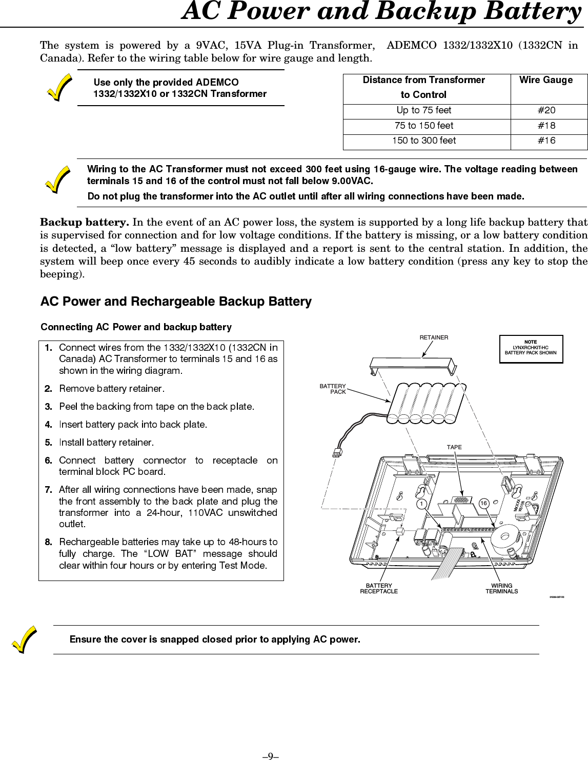 –9– AC Power and Backup Battery  The system is powered by a 9VAC, 15VA Plug-in Transformer,  ADEMCO 1332/1332X10 (1332CN in Canada). Refer to the wiring table below for wire gauge and length.        Backup battery. In the event of an AC power loss, the system is supported by a long life backup battery that is supervised for connection and for low voltage conditions. If the battery is missing, or a low battery condition is detected, a “low battery” message is displayed and a report is sent to the central station. In addition, the system will beep once every 45 seconds to audibly indicate a low battery condition (press any key to stop the beeping).   $&amp;3RZHUDQG5HFKDUJHDEOH%DFNXS%DWWHU\        01009-007-V01BATTERYRECEPTACLEWIRINGTERMINALSMXXXXK5108TAPERETAINERBATTERYPACK16NOTELYNXRCHKIT-HCBATTERY PACK SHOWN    