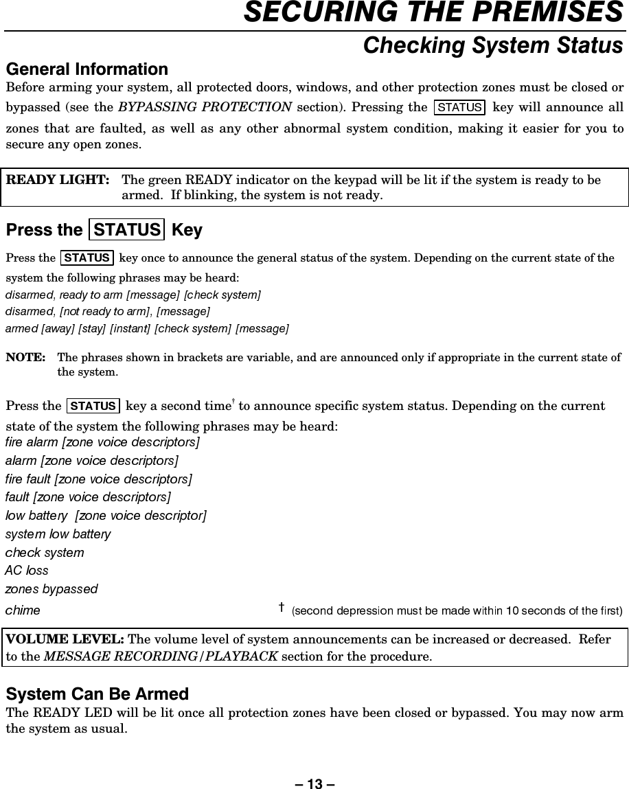– 13 – 6(&amp;85,1*7+(35(0,6(6&amp;KHFNLQJ6\VWHP6WDWXV*HQHUDO,QIRUPDWLRQBefore arming your system, all protected doors, windows, and other protection zones must be closed or bypassed (see the BYPASSING PROTECTION section). Pressing the   key will announce all zones that are faulted, as well as any other abnormal system condition, making it easier for you to secure any open zones.  READY LIGHT:   The green READY indicator on the keypad will be lit if the system is ready to be armed.  If blinking, the system is not ready.  3UHVVWKH 67$786 .H\Press the   key once to announce the general status of the system. Depending on the current state of the system the following phrases may be heard:  NOTE:   The phrases shown in brackets are variable, and are announced only if appropriate in the current state of the system.  Press the   key a second time† to announce specific system status. Depending on the current state of the system the following phrases may be heard:     VOLUME LEVEL: The volume level of system announcements can be increased or decreased.  Refer to the MESSAGE RECORDING/PLAYBACK section for the procedure.  6\VWHP&amp;DQ%H$UPHGThe READY LED will be lit once all protection zones have been closed or bypassed. You may now arm the system as usual. 