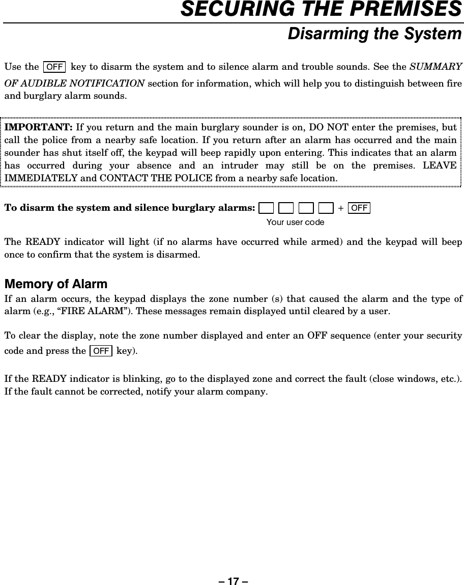 – 17 – 6(&amp;85,1*7+(35(0,6(6&apos;LVDUPLQJWKH6\VWHPUse the   key to disarm the system and to silence alarm and trouble sounds. See the SUMMARY OF AUDIBLE NOTIFICATION section for information, which will help you to distinguish between fire and burglary alarm sounds.  IMPORTANT: If you return and the main burglary sounder is on, DO NOT enter the premises, but call the police from a nearby safe location. If you return after an alarm has occurred and the main sounder has shut itself off, the keypad will beep rapidly upon entering. This indicates that an alarm has occurred during your absence and an intruder may still be on the premises. LEAVE IMMEDIATELY and CONTACT THE POLICE from a nearby safe location.   To disarm the system and silence burglary alarms:  The READY indicator will light (if no alarms have occurred while armed) and the keypad will beep once to confirm that the system is disarmed.  0HPRU\RI$ODUPIf an alarm occurs, the keypad displays the zone number (s) that caused the alarm and the type of alarm (e.g., “FIRE ALARM”). These messages remain displayed until cleared by a user.   To clear the display, note the zone number displayed and enter an OFF sequence (enter your security code and press the   key).   If the READY indicator is blinking, go to the displayed zone and correct the fault (close windows, etc.). If the fault cannot be corrected, notify your alarm company.   
