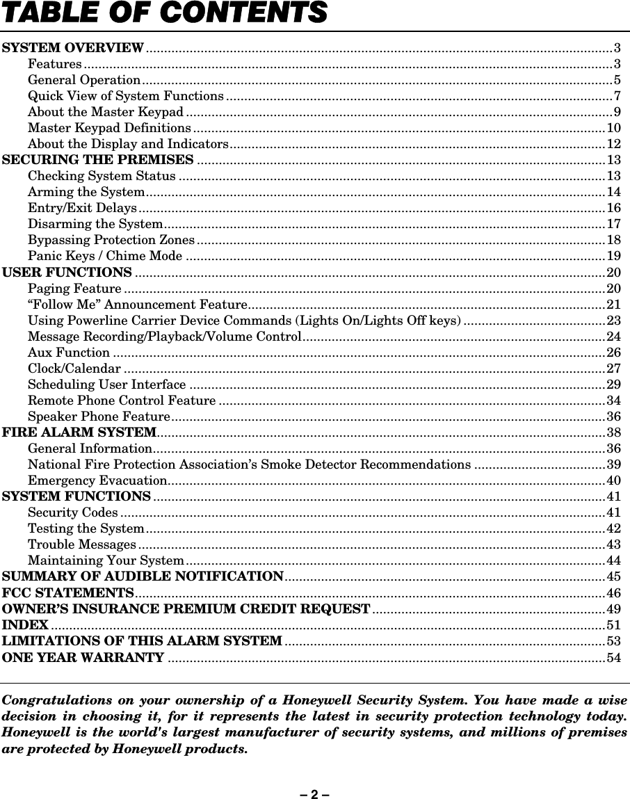 – 2 – 7$%/(2)&amp;217(176 SYSTEM OVERVIEW................................................................................................................................3  Features .................................................................................................................................................3  General Operation.................................................................................................................................5   Quick View of System Functions ..........................................................................................................7   About the Master Keypad .....................................................................................................................9   Master Keypad Definitions.................................................................................................................10   About the Display and Indicators.......................................................................................................12 SECURING THE PREMISES ................................................................................................................13   Checking System Status .....................................................................................................................13   Arming the System..............................................................................................................................14  Entry/Exit Delays................................................................................................................................16   Disarming the System.........................................................................................................................17   Bypassing Protection Zones................................................................................................................18   Panic Keys / Chime Mode ...................................................................................................................19 USER FUNCTIONS .................................................................................................................................20  Paging Feature ....................................................................................................................................20   “Follow Me” Announcement Feature..................................................................................................21   Using Powerline Carrier Device Commands (Lights On/Lights Off keys) .......................................23   Message Recording/Playback/Volume Control...................................................................................24  Aux Function .......................................................................................................................................26  Clock/Calendar ....................................................................................................................................27   Scheduling User Interface ..................................................................................................................29   Remote Phone Control Feature ..........................................................................................................34   Speaker Phone Feature.......................................................................................................................36 FIRE ALARM SYSTEM...........................................................................................................................38  General Information............................................................................................................................36   National Fire Protection Association’s Smoke Detector Recommendations ....................................39  Emergency Evacuation........................................................................................................................40 SYSTEM FUNCTIONS ............................................................................................................................41  Security Codes .....................................................................................................................................41   Testing the System..............................................................................................................................42  Trouble Messages ................................................................................................................................43   Maintaining Your System...................................................................................................................44 SUMMARY OF AUDIBLE NOTIFICATION........................................................................................45 FCC STATEMENTS.................................................................................................................................46 OWNER’S INSURANCE PREMIUM CREDIT REQUEST ................................................................49 INDEX ........................................................................................................................................................51 LIMITATIONS OF THIS ALARM SYSTEM ........................................................................................53 ONE YEAR WARRANTY ........................................................................................................................54   Congratulations on your ownership of a Honeywell Security System. You have made a wise decision in choosing it, for it represents the latest in security protection technology today. Honeywell is the world&apos;s largest manufacturer of security systems, and millions of premises are protected by Honeywell products. 