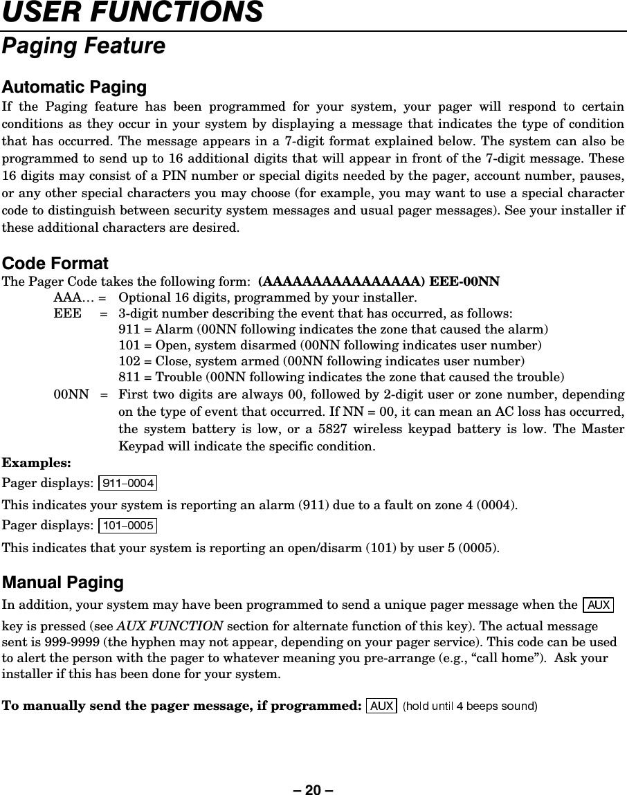 – 20 – 86(5)81&amp;7,2163DJLQJ)HDWXUH$XWRPDWLF3DJLQJIf the Paging feature has been programmed for your system, your pager will respond to certain conditions as they occur in your system by displaying a message that indicates the type of condition that has occurred. The message appears in a 7-digit format explained below. The system can also be programmed to send up to 16 additional digits that will appear in front of the 7-digit message. These 16 digits may consist of a PIN number or special digits needed by the pager, account number, pauses, or any other special characters you may choose (for example, you may want to use a special character code to distinguish between security system messages and usual pager messages). See your installer if these additional characters are desired.  &amp;RGH)RUPDWThe Pager Code takes the following form:  (AAAAAAAAAAAAAAAA) EEE-00NN AAA… =  Optional 16 digits, programmed by your installer. EEE     =   3-digit number describing the event that has occurred, as follows:   911 = Alarm (00NN following indicates the zone that caused the alarm)   101 = Open, system disarmed (00NN following indicates user number)   102 = Close, system armed (00NN following indicates user number)   811 = Trouble (00NN following indicates the zone that caused the trouble) 00NN   =  First two digits are always 00, followed by 2-digit user or zone number, depending on the type of event that occurred. If NN = 00, it can mean an AC loss has occurred, the system battery is low, or a 5827 wireless keypad battery is low. The Master Keypad will indicate the specific condition. Examples: Pager displays:   This indicates your system is reporting an alarm (911) due to a fault on zone 4 (0004). Pager displays:   This indicates that your system is reporting an open/disarm (101) by user 5 (0005).  0DQXDO3DJLQJIn addition, your system may have been programmed to send a unique pager message when the   key is pressed (see AUX FUNCTION section for alternate function of this key). The actual message sent is 999-9999 (the hyphen may not appear, depending on your pager service). This code can be used to alert the person with the pager to whatever meaning you pre-arrange (e.g., “call home”).  Ask your installer if this has been done for your system.  To manually send the pager message, if programmed:   