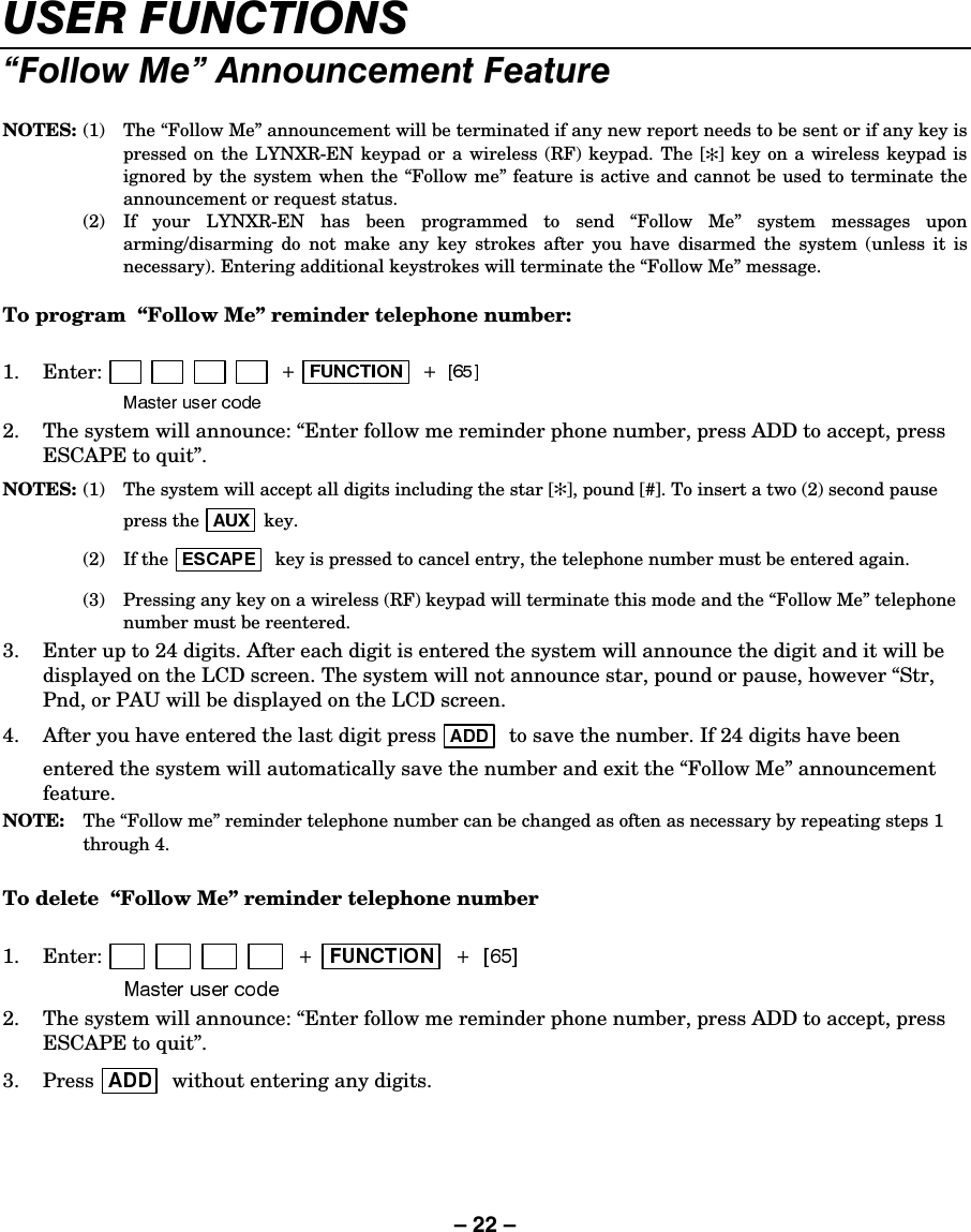 – 22 – 86(5)81&amp;7,216´)ROORZ0Hµ$QQRXQFHPHQW)HDWXUH NOTES:  (1)  The “Follow Me” announcement will be terminated if any new report needs to be sent or if any key is pressed on the LYNXR-EN keypad or a wireless (RF) keypad. The [✻] key on a wireless keypad is ignored by the system when the “Follow me” feature is active and cannot be used to terminate the announcement or request status.  (2)  If your LYNXR-EN has been programmed to send “Follow Me” system messages upon arming/disarming do not make any key strokes after you have disarmed the system (unless it is necessary). Entering additional keystrokes will terminate the “Follow Me” message.  To program  “Follow Me” reminder telephone number:  1.   Enter: 2.  The system will announce: “Enter follow me reminder phone number, press ADD to accept, press ESCAPE to quit”. NOTES: (1)  The system will accept all digits including the star [✻], pound [#]. To insert a two (2) second pause press the  key.  (2) If the  key is pressed to cancel entry, the telephone number must be entered again.   (3)  Pressing any key on a wireless (RF) keypad will terminate this mode and the “Follow Me” telephone number must be reentered. 3.  Enter up to 24 digits. After each digit is entered the system will announce the digit and it will be displayed on the LCD screen. The system will not announce star, pound or pause, however “Str, Pnd, or PAU will be displayed on the LCD screen. 4.  After you have entered the last digit press   to save the number. If 24 digits have been entered the system will automatically save the number and exit the “Follow Me” announcement feature. NOTE: The “Follow me” reminder telephone number can be changed as often as necessary by repeating steps 1 through 4.  To delete  “Follow Me” reminder telephone number  1.   Enter:  2.  The system will announce: “Enter follow me reminder phone number, press ADD to accept, press ESCAPE to quit”. 3.   Press   without entering any digits.    