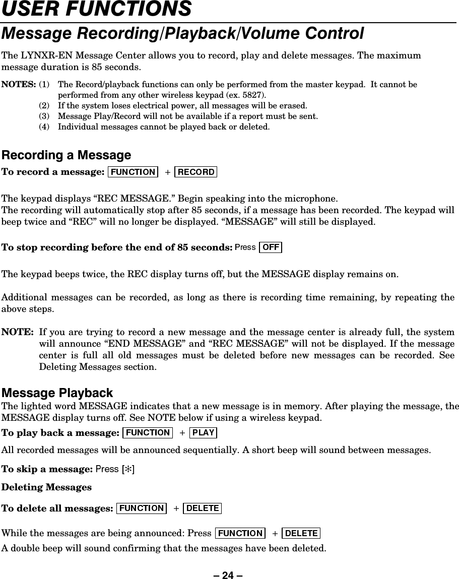 – 24 – 86(5)81&amp;7,2160HVVDJH5HFRUGLQJ3OD\EDFN9ROXPH&amp;RQWUROThe LYNXR-EN Message Center allows you to record, play and delete messages. The maximum message duration is 85 seconds. NOTES: (1)  The Record/playback functions can only be performed from the master keypad.  It cannot be performed from any other wireless keypad (ex. 5827).   (2)  If the system loses electrical power, all messages will be erased.   (3)  Message Play/Record will not be available if a report must be sent.   (4)  Individual messages cannot be played back or deleted.  5HFRUGLQJD0HVVDJHTo record a message:   The keypad displays “REC MESSAGE.” Begin speaking into the microphone.  The recording will automatically stop after 85 seconds, if a message has been recorded. The keypad will beep twice and “REC” will no longer be displayed. “MESSAGE” will still be displayed.  To stop recording before the end of 85 seconds:   The keypad beeps twice, the REC display turns off, but the MESSAGE display remains on.  Additional messages can be recorded, as long as there is recording time remaining, by repeating the above steps.  NOTE:  If you are trying to record a new message and the message center is already full, the system will announce “END MESSAGE” and “REC MESSAGE” will not be displayed. If the message center is full all old messages must be deleted before new messages can be recorded. See Deleting Messages section. 0HVVDJH3OD\EDFNThe lighted word MESSAGE indicates that a new message is in memory. After playing the message, the MESSAGE display turns off. See NOTE below if using a wireless keypad. To play back a message:  All recorded messages will be announced sequentially. A short beep will sound between messages. To skip a message:  ✻Deleting Messages  To delete all messages:  While the messages are being announced: Press   A double beep will sound confirming that the messages have been deleted.  