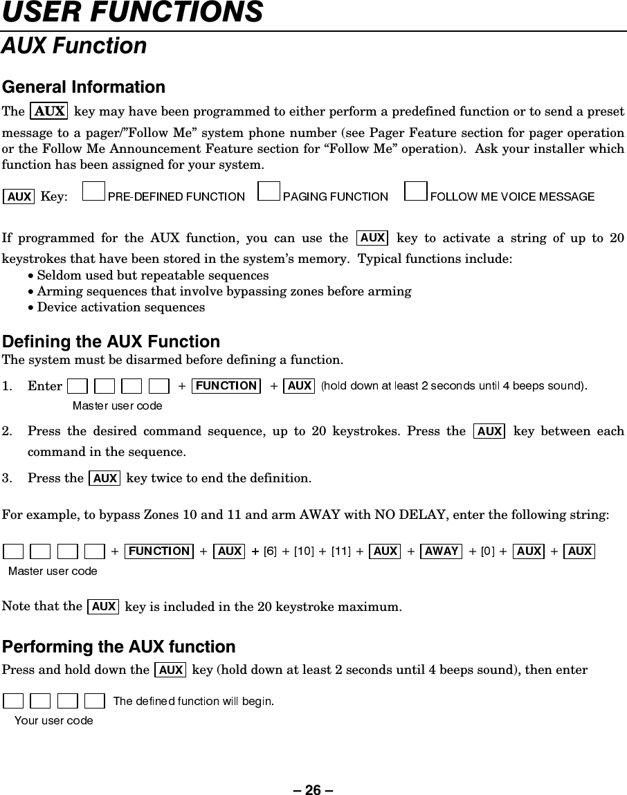 – 26 – 86(5)81&amp;7,216$8;)XQFWLRQ*HQHUDO,QIRUPDWLRQThe  AUX  key may have been programmed to either perform a predefined function or to send a preset message to a pager/”Follow Me” system phone number (see Pager Feature section for pager operation or the Follow Me Announcement Feature section for “Follow Me” operation).  Ask your installer which function has been assigned for your system.   Key:     If programmed for the AUX function, you can use the   key to activate a string of up to 20 keystrokes that have been stored in the system’s memory.  Typical functions include:  • Seldom used but repeatable sequences  • Arming sequences that involve bypassing zones before arming  • Device activation sequences  Defining the AUX Function The system must be disarmed before defining a function. 1. Enter 2.  Press the desired command sequence, up to 20 keystrokes. Press the   key between each command in the sequence. 3. Press the   key twice to end the definition.  For example, to bypass Zones 10 and 11 and arm AWAY with NO DELAY, enter the following string:     Note that the   key is included in the 20 keystroke maximum.  3HUIRUPLQJWKH$8;IXQFWLRQPress and hold down the   key (hold down at least 2 seconds until 4 beeps sound), then enter  