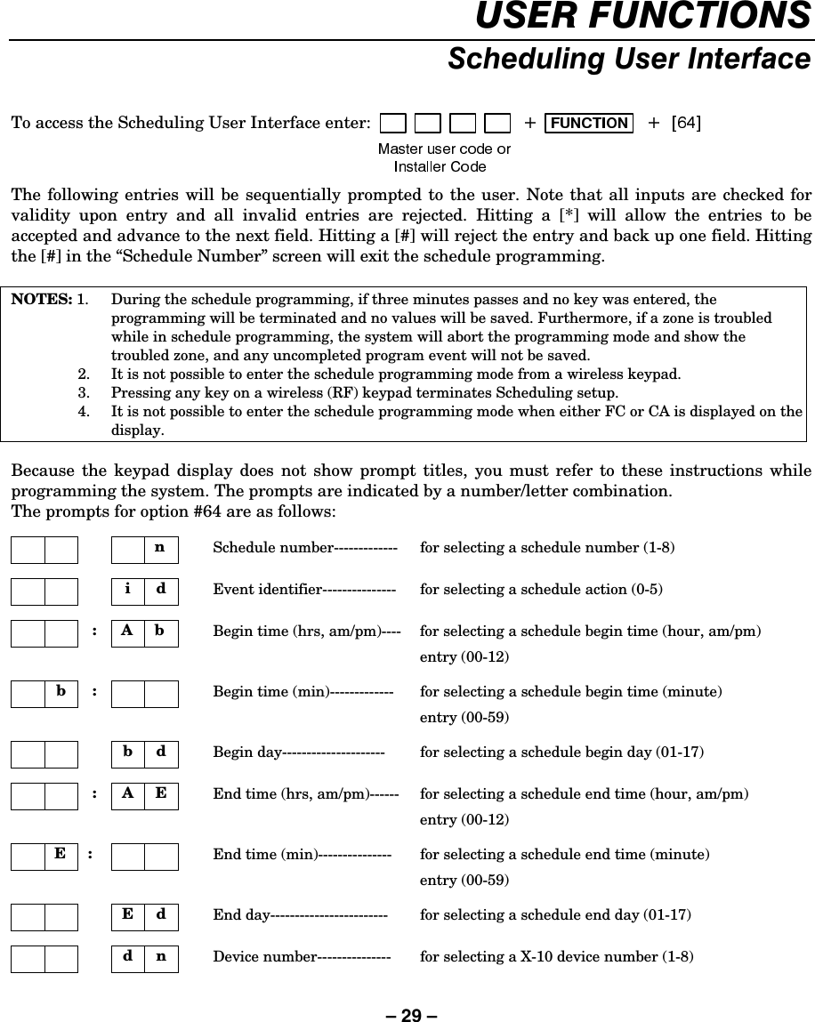– 29 – 86(5)81&amp;7,2166FKHGXOLQJ8VHU,QWHUIDFHTo access the Scheduling User Interface enter:  The following entries will be sequentially prompted to the user. Note that all inputs are checked for validity upon entry and all invalid entries are rejected. Hitting a [*] will allow the entries to be accepted and advance to the next field. Hitting a [#] will reject the entry and back up one field. Hitting the [#] in the “Schedule Number” screen will exit the schedule programming.  NOTES: 1.  During the schedule programming, if three minutes passes and no key was entered, the programming will be terminated and no values will be saved. Furthermore, if a zone is troubled while in schedule programming, the system will abort the programming mode and show the troubled zone, and any uncompleted program event will not be saved.   2.  It is not possible to enter the schedule programming mode from a wireless keypad.   3.  Pressing any key on a wireless (RF) keypad terminates Scheduling setup.   4.  It is not possible to enter the schedule programming mode when either FC or CA is displayed on the display.  Because the keypad display does not show prompt titles, you must refer to these instructions while programming the system. The prompts are indicated by a number/letter combination. The prompts for option #64 are as follows:      n    Schedule number-------------  for selecting a schedule number (1-8)      i d   Event identifier---------------  for selecting a schedule action (0-5)     : A b   Begin time (hrs, am/pm)----  for selecting a schedule begin time (hour, am/pm)  entry (00-12)   b :       Begin time (min)-------------  for selecting a schedule begin time (minute)  entry (00-59)      b d   Begin day---------------------  for selecting a schedule begin day (01-17)         : A E   End time (hrs, am/pm)------  for selecting a schedule end time (hour, am/pm)  entry (00-12)     E :        End time (min)---------------  for selecting a schedule end time (minute)  entry (00-59)     E d   End day------------------------  for selecting a schedule end day (01-17)     d n   Device number---------------  for selecting a X-10 device number (1-8)  