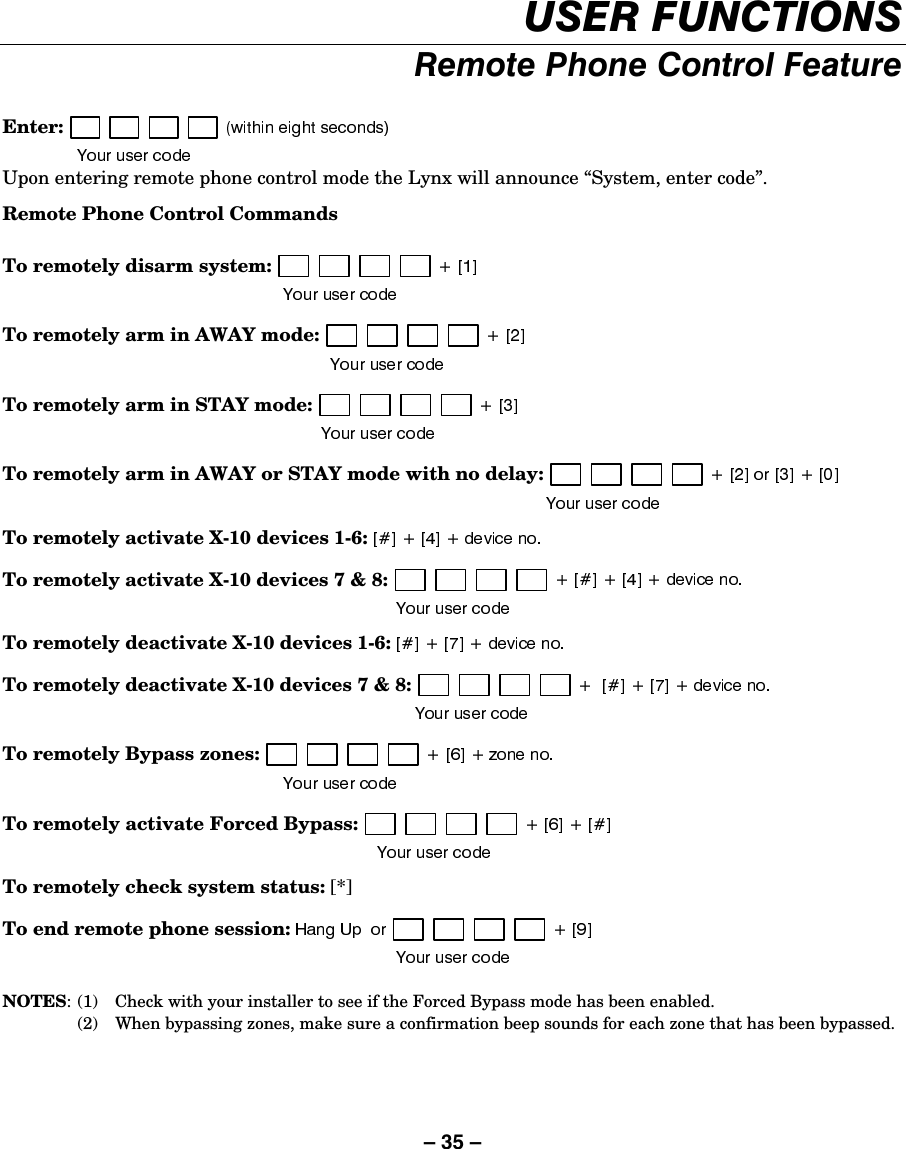 – 35 – 86(5)81&amp;7,2165HPRWH3KRQH&amp;RQWURO)HDWXUH Enter: Upon entering remote phone control mode the Lynx will announce “System, enter code”. Remote Phone Control Commands  To remotely disarm system: To remotely arm in AWAY mode: To remotely arm in STAY mode: To remotely arm in AWAY or STAY mode with no delay: To remotely activate X-10 devices 1-6: To remotely activate X-10 devices 7 &amp; 8: To remotely deactivate X-10 devices 1-6: To remotely deactivate X-10 devices 7 &amp; 8: To remotely Bypass zones: To remotely activate Forced Bypass: To remotely check system status: [*] To end remote phone session:    NOTES:  (1)  Check with your installer to see if the Forced Bypass mode has been enabled.   (2)  When bypassing zones, make sure a confirmation beep sounds for each zone that has been bypassed. 