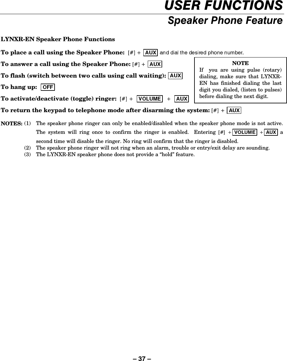 – 37 – 86(5)81&amp;7,2166SHDNHU3KRQH)HDWXUH LYNXR-EN Speaker Phone Functions To place a call using the Speaker Phone:    To answer a call using the Speaker Phone:   To flash (switch between two calls using call waiting):  To hang up:     To activate/deactivate (toggle) ringer:    To return the keypad to telephone mode after disarming the system:   NOTES:  (1)  The speaker phone ringer can only be enabled/disabled when the speaker phone mode is not active. The system will ring once to confirm the ringer is enabled.  Entering  a second time will disable the ringer. No ring will confirm that the ringer is disabled.   (2)  The speaker phone ringer will not ring when an alarm, trouble or entry/exit delay are sounding.   (3)  The LYNXR-EN speaker phone does not provide a “hold” feature. NOTE If  you are using pulse (rotary)dialing, make sure that LYNXR-EN has finished dialing the lastdigit you dialed, (listen to pulses)before dialing the next digit. 