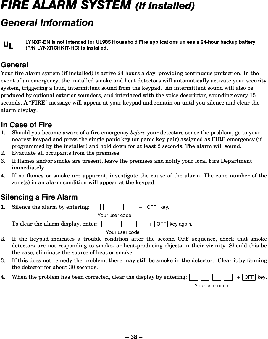 – 38 – ),5($/$506&lt;67(0,I,QVWDOOHG*HQHUDO,QIRUPDWLRQ8/*HQHUDO Your fire alarm system (if installed) is active 24 hours a day, providing continuous protection. In the event of an emergency, the installed smoke and heat detectors will automatically activate your security system, triggering a loud, intermittent sound from the keypad.  An intermittent sound will also be produced by optional exterior sounders, and interlaced with the voice descriptor, sounding every 15 seconds. A “FIRE” message will appear at your keypad and remain on until you silence and clear the alarm display.   ,Q&amp;DVHRI)LUH1.  Should you become aware of a fire emergency before your detectors sense the problem, go to your nearest keypad and press the single panic key (or panic key pair) assigned as FIRE emergency (if programmed by the installer) and hold down for at least 2 seconds. The alarm will sound. 2.  Evacuate all occupants from the premises. 3.  If flames and/or smoke are present, leave the premises and notify your local Fire Department immediately. 4.  If no flames or smoke are apparent, investigate the cause of the alarm. The zone number of the zone(s) in an alarm condition will appear at the keypad.  6LOHQFLQJD)LUH$ODUP1.  Silence the alarm by entering:    To clear the alarm display, enter:   2.  If the keypad indicates a trouble condition after the second OFF sequence, check that smoke detectors are not responding to smoke- or heat-producing objects in their vicinity. Should this be the case, eliminate the source of heat or smoke. 3.  If this does not remedy the problem, there may still be smoke in the detector.  Clear it by fanning the detector for about 30 seconds. 4.  When the problem has been corrected, clear the display by entering: 