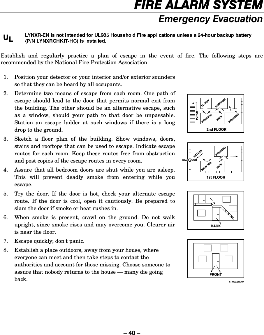– 40 – ),5($/$506&lt;67(0(PHUJHQF\(YDFXDWLRQ8/Establish and regularly practice a plan of escape in the event of fire. The following steps are recommended by the National Fire Protection Association:   1.  Position your detector or your interior and/or exterior sounders so that they can be heard by all occupants. 2.  Determine two means of escape from each room. One path of escape should lead to the door that permits normal exit from the building. The other should be an alternative escape, such as a window, should your path to that door be unpassable. Station an escape ladder at such windows if there is a long drop to the ground. 3.  Sketch a floor plan of the building. Show windows, doors, stairs and rooftops that can be used to escape. Indicate escape routes for each room. Keep these routes free from obstruction and post copies of the escape routes in every room. 4.  Assure that all bedroom doors are shut while you are asleep. This will prevent deadly smoke from entering while you escape. 5.  Try the door. If the door is hot, check your alternate escape route. If the door is cool, open it cautiously. Be prepared to slam the door if smoke or heat rushes in. 6.  When smoke is present, crawl on the ground. Do not walk upright, since smoke rises and may overcome you. Clearer air is near the floor. 7.  Escape quickly; don&apos;t panic. 8.  Establish a place outdoors, away from your house, where everyone can meet and then take steps to contact the authorities and account for those missing. Choose someone to assure that nobody returns to the house — many die going back.    2nd FLOORBACKFRONT01000-023-V0BATHCLOSETBEDROOMBEDROOMBEDROOM1st FLOORBATHKITCHENBEDROOMBEDROOMPORCHBACK DOOR  