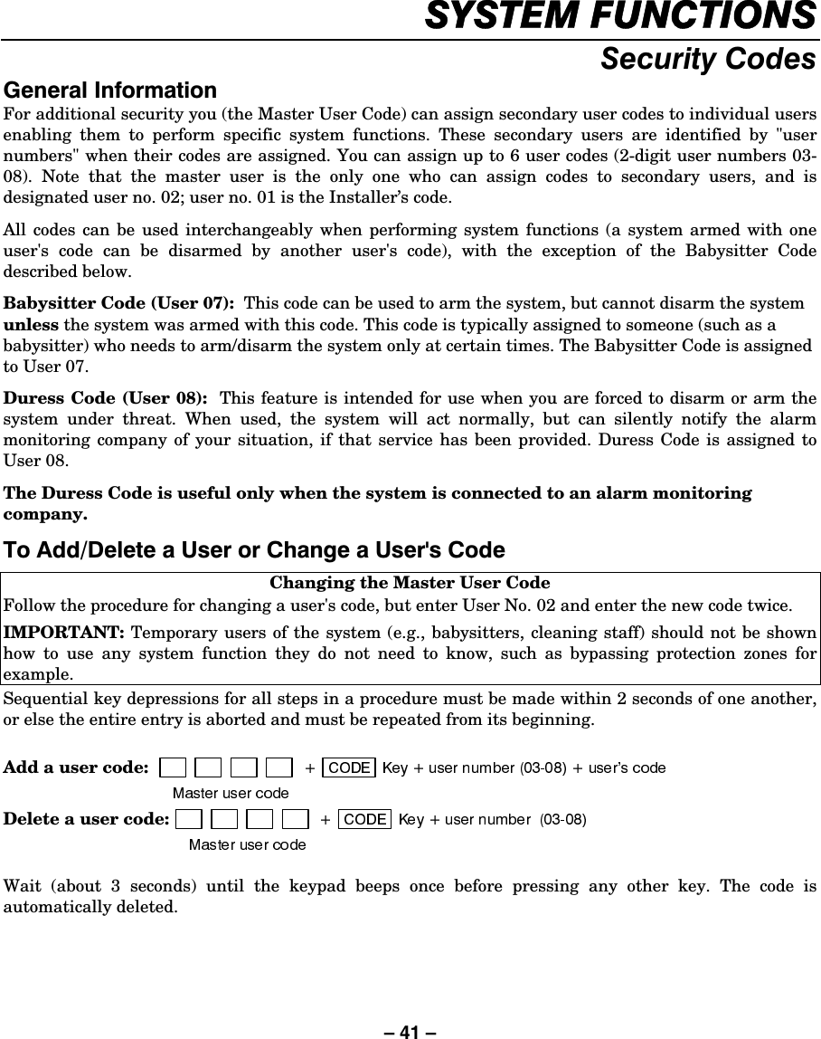 – 41 – 6&lt;67(0)81&amp;7,2166HFXULW\&amp;RGHV*HQHUDO,QIRUPDWLRQFor additional security you (the Master User Code) can assign secondary user codes to individual users enabling them to perform specific system functions. These secondary users are identified by &quot;user numbers&quot; when their codes are assigned. You can assign up to 6 user codes (2-digit user numbers 03-08). Note that the master user is the only one who can assign codes to secondary users, and is designated user no. 02; user no. 01 is the Installer’s code. All codes can be used interchangeably when performing system functions (a system armed with one user&apos;s code can be disarmed by another user&apos;s code), with the exception of the Babysitter Code described below. Babysitter Code (User 07):  This code can be used to arm the system, but cannot disarm the system unless the system was armed with this code. This code is typically assigned to someone (such as a babysitter) who needs to arm/disarm the system only at certain times. The Babysitter Code is assigned to User 07.  Duress Code (User 08):  This feature is intended for use when you are forced to disarm or arm the system under threat. When used, the system will act normally, but can silently notify the alarm monitoring company of your situation, if that service has been provided. Duress Code is assigned to User 08. The Duress Code is useful only when the system is connected to an alarm monitoring company. 7R$GG&apos;HOHWHD8VHURU&amp;KDQJHD8VHUV&amp;RGH Changing the Master User Code Follow the procedure for changing a user&apos;s code, but enter User No. 02 and enter the new code twice. IMPORTANT: Temporary users of the system (e.g., babysitters, cleaning staff) should not be shown how to use any system function they do not need to know, such as bypassing protection zones for example. Sequential key depressions for all steps in a procedure must be made within 2 seconds of one another, or else the entire entry is aborted and must be repeated from its beginning.  Add a user code:  Delete a user code:   Wait (about 3 seconds) until the keypad beeps once before pressing any other key. The code is automatically deleted.  
