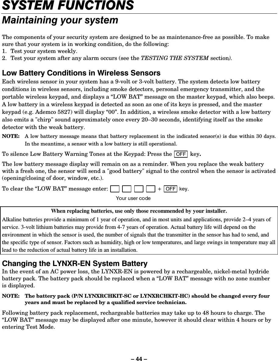 – 44 – 6&lt;67(0)81&amp;7,2160DLQWDLQLQJ\RXUV\VWHPThe components of your security system are designed to be as maintenance-free as possible. To make sure that your system is in working condition, do the following: 1.  Test your system weekly. 2.  Test your system after any alarm occurs (see the TESTING THE SYSTEM section).  /RZ%DWWHU\&amp;RQGLWLRQVLQ:LUHOHVV6HQVRUVEach wireless sensor in your system has a 9-volt or 3-volt battery. The system detects low battery conditions in wireless sensors, including smoke detectors, personal emergency transmitter, and the portable wireless keypad, and displays a “LOW BAT” message on the master keypad, which also beeps. A low battery in a wireless keypad is detected as soon as one of its keys is pressed, and the master keypad (e.g. Ademco 5827) will display “00”. In addition, a wireless smoke detector with a low battery also emits a &quot;chirp&quot; sound approximately once every 20–30 seconds, identifying itself as the smoke detector with the weak battery. NOTE:   A low battery message means that battery replacement in the indicated sensor(s) is due within 30 days. In the meantime, a sensor with a low battery is still operational. To silence Low Battery Warning Tones at the Keypad: Press the   key. The low battery message display will remain on as a reminder. When you replace the weak battery with a fresh one, the sensor will send a &quot;good battery&quot; signal to the control when the sensor is activated (opening/closing of door, window, etc.).  To clear the “LOW BAT” message enter:  When replacing batteries, use only those recommended by your installer. Alkaline batteries provide a minimum of 1 year of operation, and in most units and applications, provide 2–4 years of service. 3-volt lithium batteries may provide from 4-7 years of operation. Actual battery life will depend on the environment in which the sensor is used, the number of signals that the transmitter in the sensor has had to send, and the specific type of sensor. Factors such as humidity, high or low temperatures, and large swings in temperature may all lead to the reduction of actual battery life in an installation.  &amp;KDQJLQJWKH/&lt;1;5(16\VWHP%DWWHU\In the event of an AC power loss, the LYNXR-EN is powered by a rechargeable, nickel-metal hydride battery pack. The battery pack should be replaced when a “LOW BAT” message with no zone number is displayed.  NOTE:  The battery pack (P/N LYNXRCHKIT-SC or LYNXRCHKIT-HC) should be changed every four years and must be replaced by a qualified service technician.   Following battery pack replacement, rechargeable batteries may take up to 48 hours to charge. The “LOW BAT” message may be displayed after one minute, however it should clear within 4 hours or by entering Test Mode. 