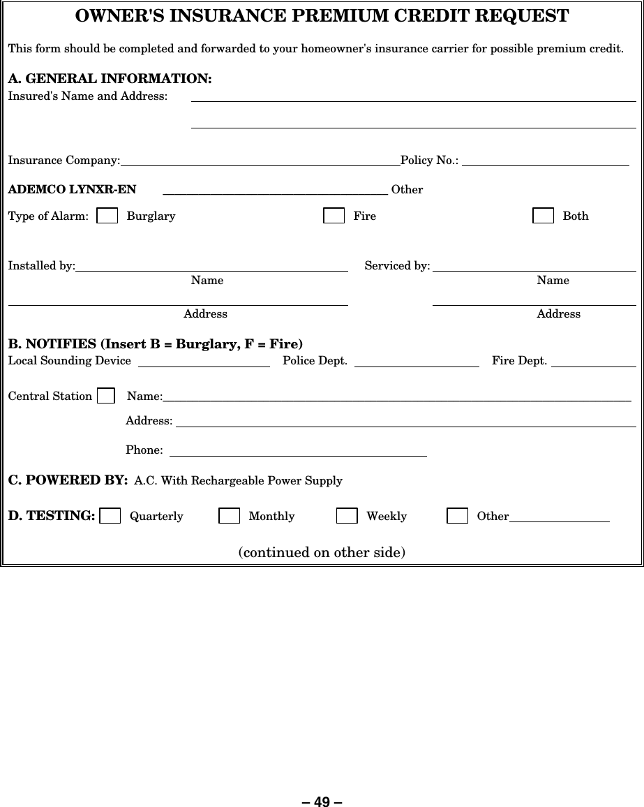 – 49 – OWNER&apos;S INSURANCE PREMIUM CREDIT REQUEST  This form should be completed and forwarded to your homeowner&apos;s insurance carrier for possible premium credit.  A. GENERAL INFORMATION: Insured&apos;s Name and Address:          Insurance Company:  Policy No.:      ADEMCO LYNXR-EN  ______________________________________ Other    Type of Alarm:          Burglary         Fire         Both   Installed by:       Serviced by:     Name  Name         Address  Address  B. NOTIFIES (Insert B = Burglary, F = Fire) Local Sounding Device      Police Dept.     Fire Dept.     Central Station         Name:_______________________________________________________________________________   Address:      Phone:      C. POWERED BY:  A.C. With Rechargeable Power Supply  D. TESTING:         Quarterly          Monthly          Weekly         Other    (continued on other side) 