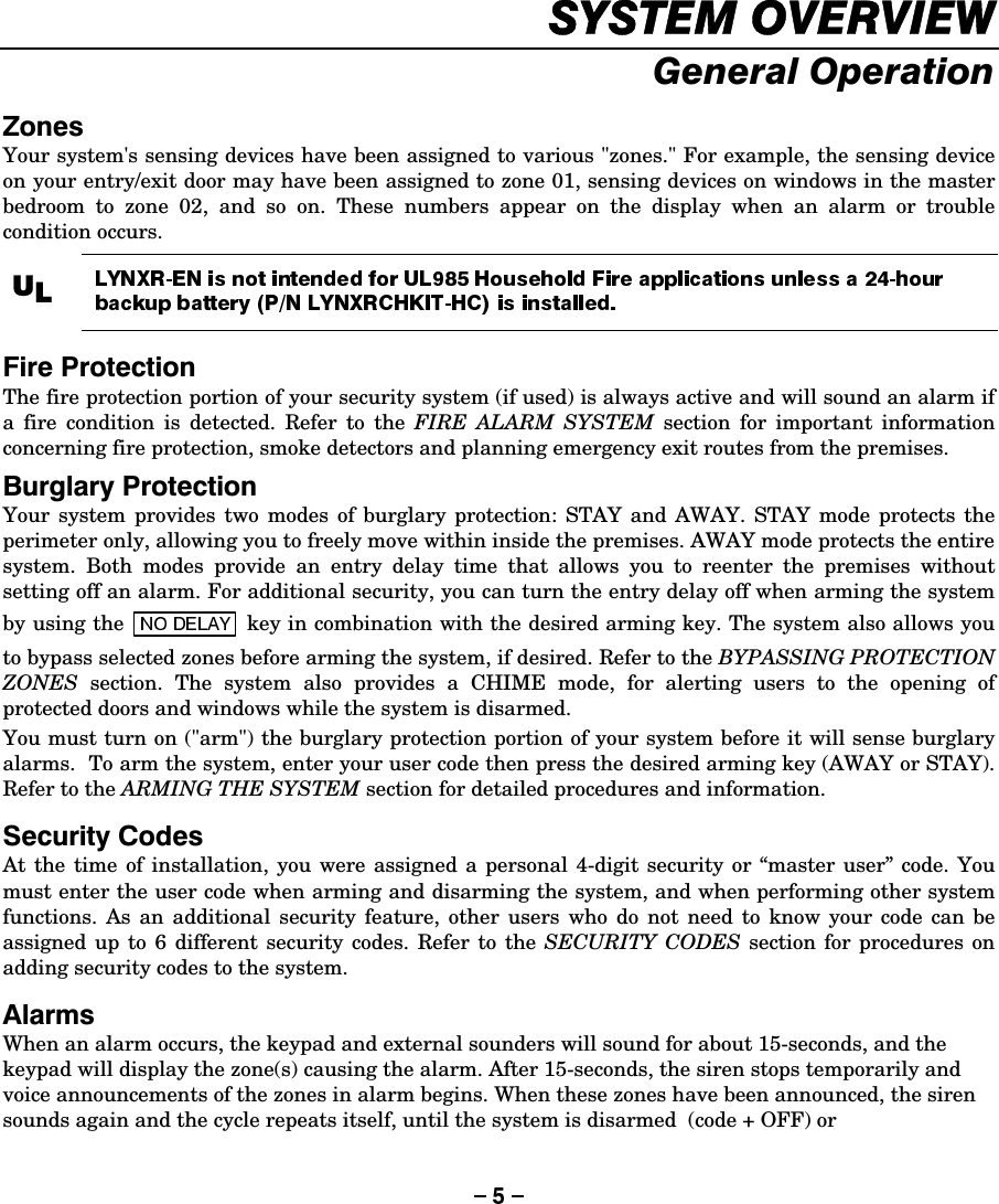 6&lt;67(029(59,(:*HQHUDO2SHUDWLRQ=RQHVYour system&apos;s sensing devices have been assigned to various &quot;zones.&quot; For example, the sensing device on your entry/exit door may have been assigned to zone 01, sensing devices on windows in the master bedroom to zone 02, and so on. These numbers appear on the display when an alarm or trouble condition occurs.  8/   )LUH3URWHFWLRQThe fire protection portion of your security system (if used) is always active and will sound an alarm if a fire condition is detected. Refer to the FIRE ALARM SYSTEM section for important information concerning fire protection, smoke detectors and planning emergency exit routes from the premises. %XUJODU\3URWHFWLRQYour system provides two modes of burglary protection: STAY and AWAY. STAY mode protects the perimeter only, allowing you to freely move within inside the premises. AWAY mode protects the entire system. Both modes provide an entry delay time that allows you to reenter the premises without setting off an alarm. For additional security, you can turn the entry delay off when arming the system by using the   key in combination with the desired arming key. The system also allows you to bypass selected zones before arming the system, if desired. Refer to the BYPASSING PROTECTION ZONES section. The system also provides a CHIME mode, for alerting users to the opening of protected doors and windows while the system is disarmed. You must turn on (&quot;arm&quot;) the burglary protection portion of your system before it will sense burglary alarms.  To arm the system, enter your user code then press the desired arming key (AWAY or STAY). Refer to the ARMING THE SYSTEM section for detailed procedures and information. 6HFXULW\&amp;RGHVAt the time of installation, you were assigned a personal 4-digit security or “master user” code. You must enter the user code when arming and disarming the system, and when performing other system functions. As an additional security feature, other users who do not need to know your code can be assigned up to 6 different security codes. Refer to the SECURITY CODES section for procedures on adding security codes to the system. $ODUPVWhen an alarm occurs, the keypad and external sounders will sound for about 15-seconds, and the keypad will display the zone(s) causing the alarm. After 15-seconds, the siren stops temporarily and voice announcements of the zones in alarm begins. When these zones have been announced, the siren sounds again and the cycle repeats itself, until the system is disarmed  (code + OFF) or 