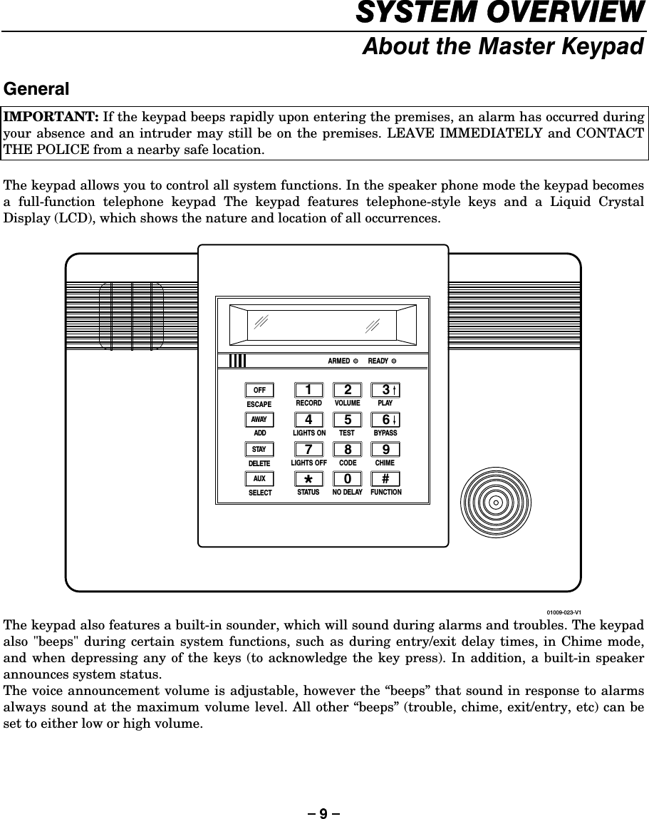 6&lt;67(029(59,(:$ERXWWKH0DVWHU.H\SDG*HQHUDO IMPORTANT: If the keypad beeps rapidly upon entering the premises, an alarm has occurred during your absence and an intruder may still be on the premises. LEAVE IMMEDIATELY and CONTACT THE POLICE from a nearby safe location.   The keypad allows you to control all system functions. In the speaker phone mode the keypad becomes a full-function telephone keypad The keypad features telephone-style keys and a Liquid Crystal Display (LCD), which shows the nature and location of all occurrences.   1234567890#*RECORD VOLUME PLAYLIGHTS ON TEST BYPASSLIGHTS OFF CODE CHIMESTATUS NO DELAY FUNCTIONARMED READYOFFAWAYSTAYAUX01009-023-V1ESCAPEDELETEADDSELECT The keypad also features a built-in sounder, which will sound during alarms and troubles. The keypad also &quot;beeps&quot; during certain system functions, such as during entry/exit delay times, in Chime mode, and when depressing any of the keys (to acknowledge the key press). In addition, a built-in speaker announces system status. The voice announcement volume is adjustable, however the “beeps” that sound in response to alarms always sound at the maximum volume level. All other “beeps” (trouble, chime, exit/entry, etc) can be set to either low or high volume.     