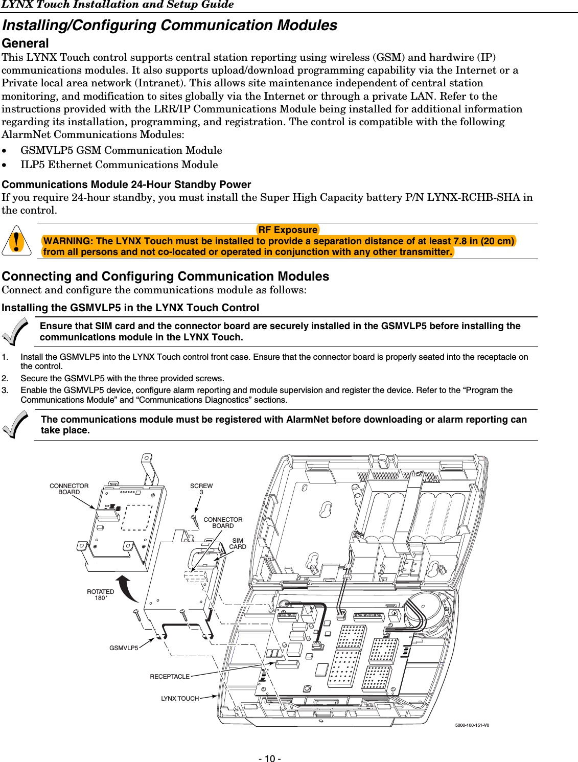 LYNX Touch Installation and Setup Guide  - 10 - Installing/Configuring Communication Modules General This LYNX Touch control supports central station reporting using wireless (GSM) and hardwire (IP) communications modules. It also supports upload/download programming capability via the Internet or a Private local area network (Intranet). This allows site maintenance independent of central station monitoring, and modification to sites globally via the Internet or through a private LAN. Refer to the instructions provided with the LRR/IP Communications Module being installed for additional information regarding its installation, programming, and registration. The control is compatible with the following AlarmNet Communications Modules: • GSMVLP5 GSM Communication Module • ILP5 Ethernet Communications Module Communications Module 24-Hour Standby Power If you require 24-hour standby, you must install the Super High Capacity battery P/N LYNX-RCHB-SHA in the control.   RF Exposure WARNING: The LYNX Touch must be installed to provide a separation distance of at least 7.8 in (20 cm) from all persons and not co-located or operated in conjunction with any other transmitter. Connecting and Configuring Communication Modules Connect and configure the communications module as follows: Installing the GSMVLP5 in the LYNX Touch Control   Ensure that SIM card and the connector board are securely installed in the GSMVLP5 before installing the communications module in the LYNX Touch.  1.  Install the GSMVLP5 into the LYNX Touch control front case. Ensure that the connector board is properly seated into the receptacle on the control. 2.  Secure the GSMVLP5 with the three provided screws. 3.  Enable the GSMVLP5 device, configure alarm reporting and module supervision and register the device. Refer to the “Program the Communications Module” and “Communications Diagnostics” sections.  The communications module must be registered with AlarmNet before downloading or alarm reporting can take place.  SCREW3SIMCARD5000-100-151-V0ROTATED180 CONNECTORBOARDCONNECTORBOARDRECEPTACLEGSMVLP5LYNX TOUCH 