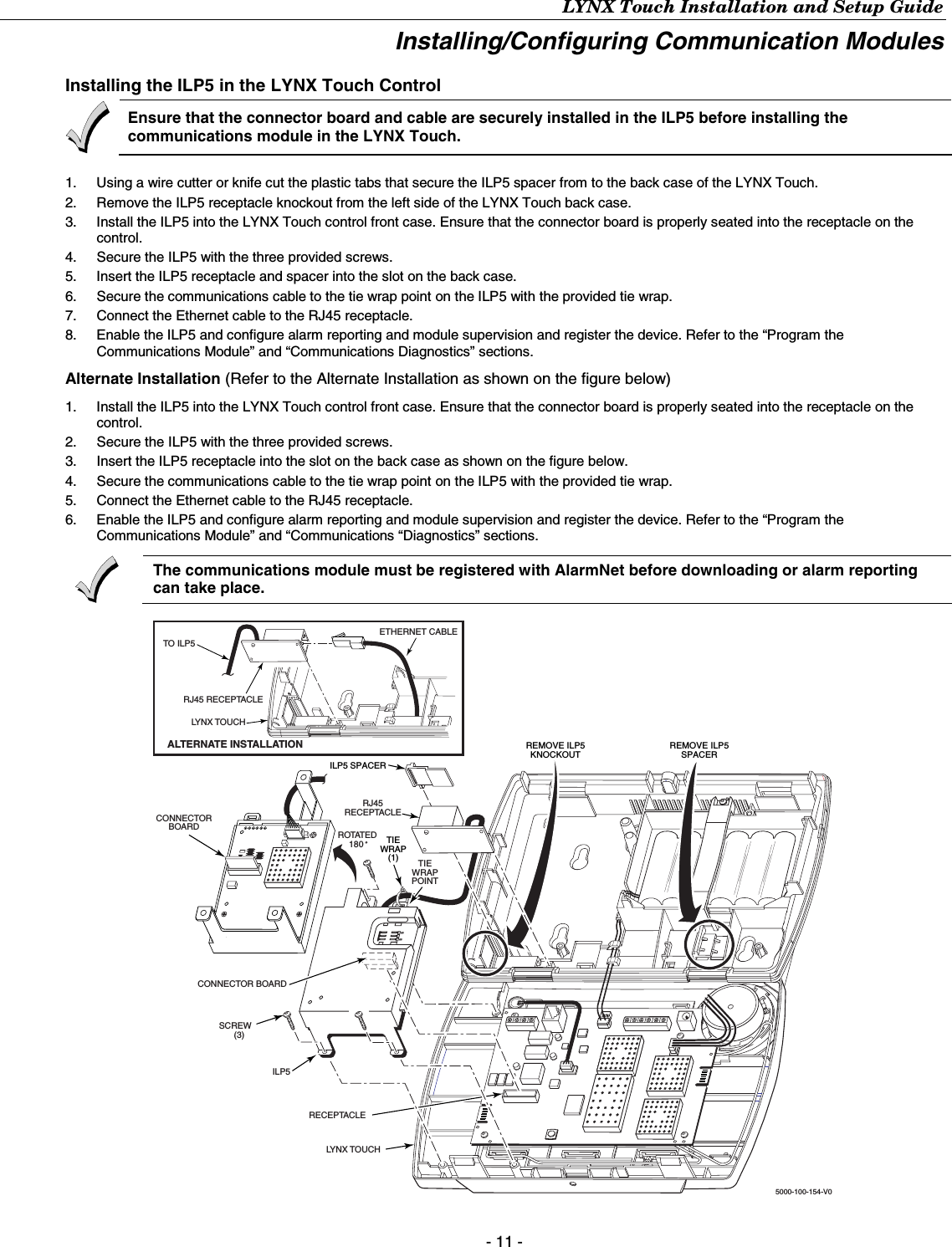 LYNX Touch Installation and Setup Guide - 11 - Installing/Configuring Communication Modules  Installing the ILP5 in the LYNX Touch Control   Ensure that the connector board and cable are securely installed in the ILP5 before installing the communications module in the LYNX Touch.  1.  Using a wire cutter or knife cut the plastic tabs that secure the ILP5 spacer from to the back case of the LYNX Touch. 2.  Remove the ILP5 receptacle knockout from the left side of the LYNX Touch back case. 3.  Install the ILP5 into the LYNX Touch control front case. Ensure that the connector board is properly seated into the receptacle on the control. 4.  Secure the ILP5 with the three provided screws. 5.  Insert the ILP5 receptacle and spacer into the slot on the back case. 6.  Secure the communications cable to the tie wrap point on the ILP5 with the provided tie wrap. 7.  Connect the Ethernet cable to the RJ45 receptacle.  8.  Enable the ILP5 and configure alarm reporting and module supervision and register the device. Refer to the “Program the Communications Module” and “Communications Diagnostics” sections. Alternate Installation (Refer to the Alternate Installation as shown on the figure below) 1.  Install the ILP5 into the LYNX Touch control front case. Ensure that the connector board is properly seated into the receptacle on the control. 2.  Secure the ILP5 with the three provided screws. 3.  Insert the ILP5 receptacle into the slot on the back case as shown on the figure below. 4.  Secure the communications cable to the tie wrap point on the ILP5 with the provided tie wrap. 5.  Connect the Ethernet cable to the RJ45 receptacle.  6.  Enable the ILP5 and configure alarm reporting and module supervision and register the device. Refer to the “Program the Communications Module” and “Communications “Diagnostics” sections.  The communications module must be registered with AlarmNet before downloading or alarm reporting can take place.   SCREW(3)5000-100-154-V0ROTATED180 CONNECTORBOARDCONNECTOR BOARDRECEPTACLEILP5LYNX TOUCHTIEWRAPPOINTREMOVE ILP5SPACERILP5 SPACERREMOVE ILP5KNOCKOUTTIEWRAP(1)TO ILP5LYNX TOUCHALTERNATE INSTALLATIONRJ45RECEPTACLERJ45 RECEPTACLEETHERNET CABLE  