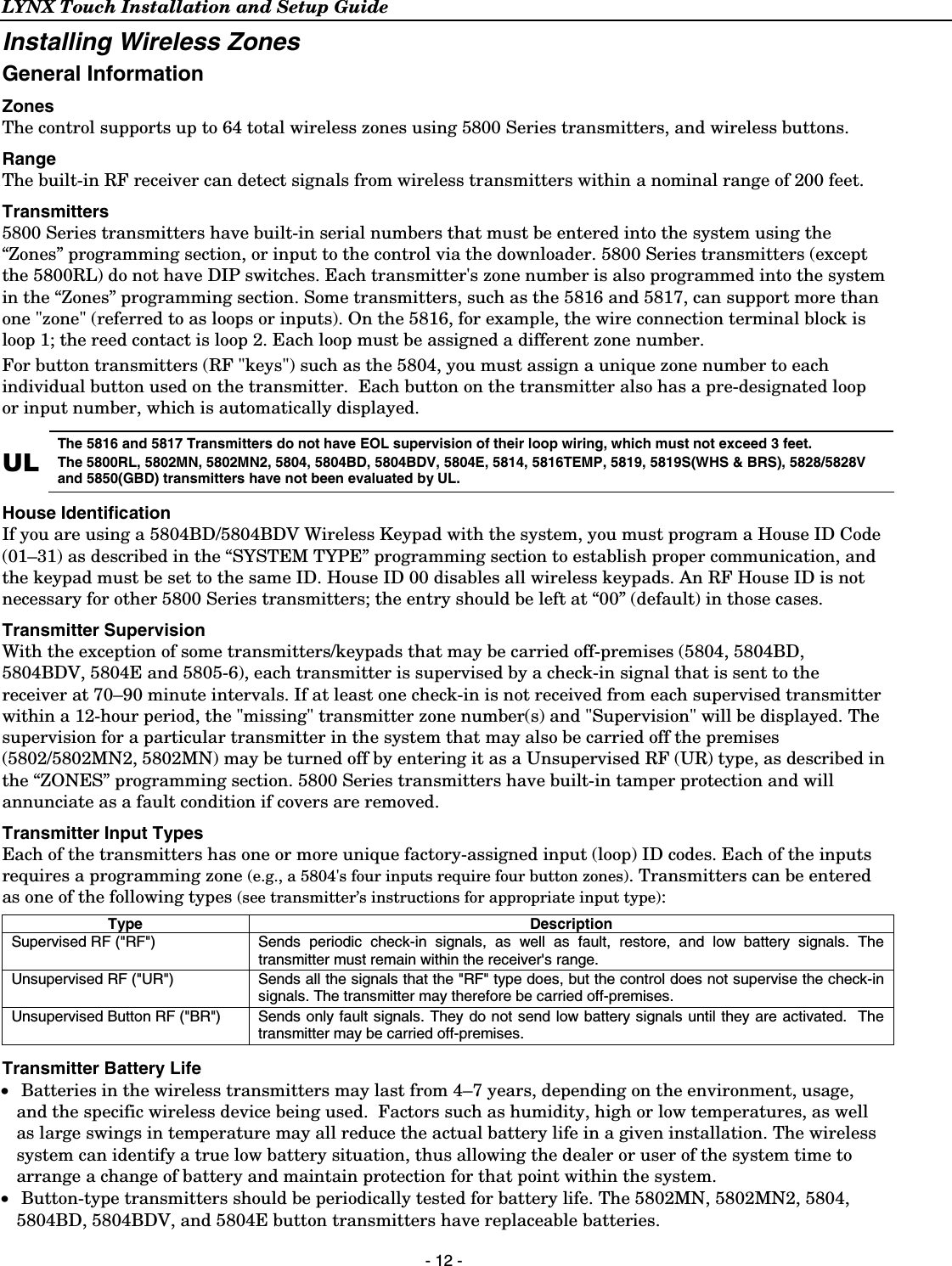 LYNX Touch Installation and Setup Guide  - 12 - Installing Wireless Zones General Information Zones  The control supports up to 64 total wireless zones using 5800 Series transmitters, and wireless buttons.  Range  The built-in RF receiver can detect signals from wireless transmitters within a nominal range of 200 feet. Transmitters  5800 Series transmitters have built-in serial numbers that must be entered into the system using the “Zones” programming section, or input to the control via the downloader. 5800 Series transmitters (except the 5800RL) do not have DIP switches. Each transmitter&apos;s zone number is also programmed into the system in the “Zones” programming section. Some transmitters, such as the 5816 and 5817, can support more than one &quot;zone&quot; (referred to as loops or inputs). On the 5816, for example, the wire connection terminal block is loop 1; the reed contact is loop 2. Each loop must be assigned a different zone number. For button transmitters (RF &quot;keys&quot;) such as the 5804, you must assign a unique zone number to each individual button used on the transmitter.  Each button on the transmitter also has a pre-designated loop or input number, which is automatically displayed.  UL The 5816 and 5817 Transmitters do not have EOL supervision of their loop wiring, which must not exceed 3 feet. The 5800RL, 5802MN, 5802MN2, 5804, 5804BD, 5804BDV, 5804E, 5814, 5816TEMP, 5819, 5819S(WHS &amp; BRS), 5828/5828V and 5850(GBD) transmitters have not been evaluated by UL. House Identification  If you are using a 5804BD/5804BDV Wireless Keypad with the system, you must program a House ID Code (01–31) as described in the “SYSTEM TYPE” programming section to establish proper communication, and the keypad must be set to the same ID. House ID 00 disables all wireless keypads. An RF House ID is not necessary for other 5800 Series transmitters; the entry should be left at “00” (default) in those cases.  Transmitter Supervision With the exception of some transmitters/keypads that may be carried off-premises (5804, 5804BD, 5804BDV, 5804E and 5805-6), each transmitter is supervised by a check-in signal that is sent to the receiver at 70–90 minute intervals. If at least one check-in is not received from each supervised transmitter within a 12-hour period, the &quot;missing&quot; transmitter zone number(s) and &quot;Supervision&quot; will be displayed. The supervision for a particular transmitter in the system that may also be carried off the premises (5802/5802MN2, 5802MN) may be turned off by entering it as a Unsupervised RF (UR) type, as described in the “ZONES” programming section. 5800 Series transmitters have built-in tamper protection and will annunciate as a fault condition if covers are removed. Transmitter Input Types Each of the transmitters has one or more unique factory-assigned input (loop) ID codes. Each of the inputs requires a programming zone (e.g., a 5804&apos;s four inputs require four button zones). Transmitters can be entered as one of the following types (see transmitter’s instructions for appropriate input type):  Type Description Supervised RF (&quot;RF&quot;)    Sends periodic check-in signals, as well as fault, restore, and low battery signals. The transmitter must remain within the receiver&apos;s range. Unsupervised RF (&quot;UR&quot;)   Sends all the signals that the &quot;RF&quot; type does, but the control does not supervise the check-in signals. The transmitter may therefore be carried off-premises. Unsupervised Button RF (&quot;BR&quot;) Sends only fault signals. They do not send low battery signals until they are activated.  The transmitter may be carried off-premises.  Transmitter Battery Life •  Batteries in the wireless transmitters may last from 4–7 years, depending on the environment, usage, and the specific wireless device being used.  Factors such as humidity, high or low temperatures, as well as large swings in temperature may all reduce the actual battery life in a given installation. The wireless system can identify a true low battery situation, thus allowing the dealer or user of the system time to arrange a change of battery and maintain protection for that point within the system. •  Button-type transmitters should be periodically tested for battery life. The 5802MN, 5802MN2, 5804, 5804BD, 5804BDV, and 5804E button transmitters have replaceable batteries. 