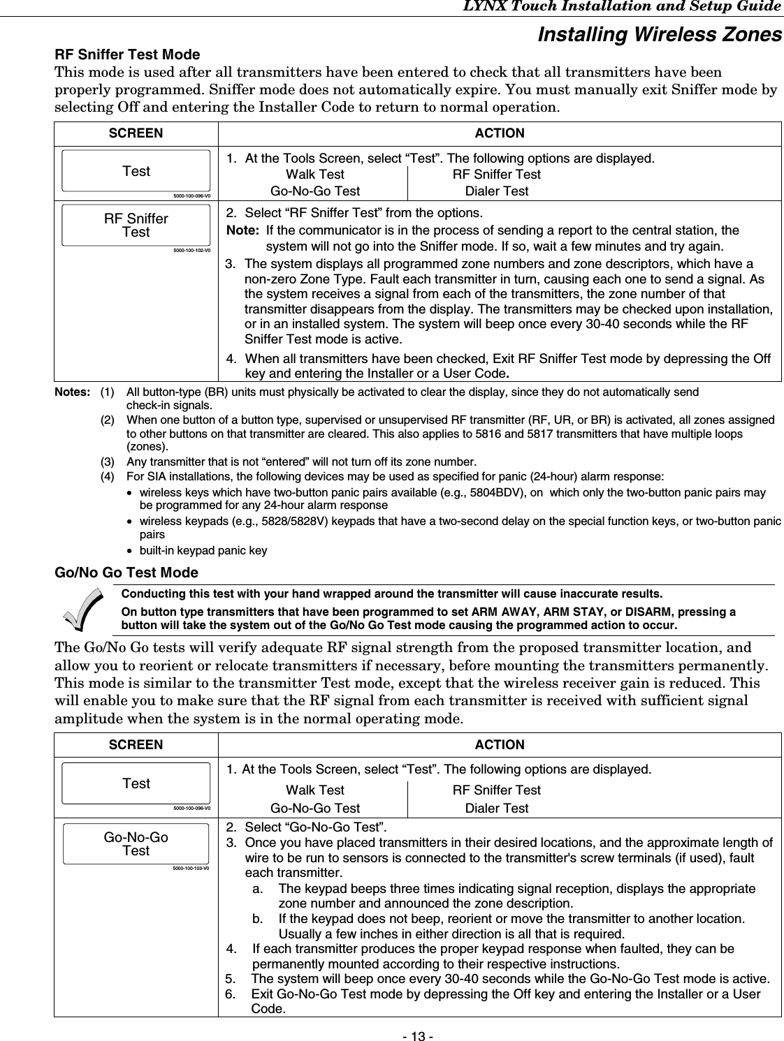 LYNX Touch Installation and Setup Guide - 13 - Installing Wireless Zones RF Sniffer Test Mode This mode is used after all transmitters have been entered to check that all transmitters have been properly programmed. Sniffer mode does not automatically expire. You must manually exit Sniffer mode by selecting Off and entering the Installer Code to return to normal operation.  SCREEN ACTION 5000-100-096-V0Test 1.  At the Tools Screen, select “Test”. The following options are displayed. Walk Test Go-No-Go Test RF Sniffer Test Dialer Test  5000-100-102-V0RF SnifferTest 2.  Select “RF Sniffer Test” from the options. Note:  If the communicator is in the process of sending a report to the central station, the system will not go into the Sniffer mode. If so, wait a few minutes and try again. 3.  The system displays all programmed zone numbers and zone descriptors, which have a non-zero Zone Type. Fault each transmitter in turn, causing each one to send a signal. As the system receives a signal from each of the transmitters, the zone number of that transmitter disappears from the display. The transmitters may be checked upon installation, or in an installed system. The system will beep once every 30-40 seconds while the RF Sniffer Test mode is active. 4.  When all transmitters have been checked, Exit RF Sniffer Test mode by depressing the Off key and entering the Installer or a User Code.  Notes:   (1)  All button-type (BR) units must physically be activated to clear the display, since they do not automatically send check-in signals.   (2)  When one button of a button type, supervised or unsupervised RF transmitter (RF, UR, or BR) is activated, all zones assigned to other buttons on that transmitter are cleared. This also applies to 5816 and 5817 transmitters that have multiple loops (zones).   (3)  Any transmitter that is not “entered” will not turn off its zone number.   (4)  For SIA installations, the following devices may be used as specified for panic (24-hour) alarm response: •   wireless keys which have two-button panic pairs available (e.g., 5804BDV), on  which only the two-button panic pairs may be programmed for any 24-hour alarm response  •   wireless keypads (e.g., 5828/5828V) keypads that have a two-second delay on the special function keys, or two-button panic pairs  •   built-in keypad panic key  Go/No Go Test Mode  Conducting this test with your hand wrapped around the transmitter will cause inaccurate results. On button type transmitters that have been programmed to set ARM AWAY, ARM STAY, or DISARM, pressing a button will take the system out of the Go/No Go Test mode causing the programmed action to occur. The Go/No Go tests will verify adequate RF signal strength from the proposed transmitter location, and allow you to reorient or relocate transmitters if necessary, before mounting the transmitters permanently. This mode is similar to the transmitter Test mode, except that the wireless receiver gain is reduced. This will enable you to make sure that the RF signal from each transmitter is received with sufficient signal amplitude when the system is in the normal operating mode.  SCREEN ACTION 5000-100-096-V0Test 1. At the Tools Screen, select “Test”. The following options are displayed. Walk Test Go-No-Go Test RF Sniffer Test Dialer Test  5000-100-103-V0Go-No-GoTest 2.  Select “Go-No-Go Test”. 3.  Once you have placed transmitters in their desired locations, and the approximate length of wire to be run to sensors is connected to the transmitter&apos;s screw terminals (if used), fault each transmitter.   a.  The keypad beeps three times indicating signal reception, displays the appropriate zone number and announced the zone description. b.  If the keypad does not beep, reorient or move the transmitter to another location. Usually a few inches in either direction is all that is required. 4.  If each transmitter produces the proper keypad response when faulted, they can be permanently mounted according to their respective instructions. 5.  The system will beep once every 30-40 seconds while the Go-No-Go Test mode is active. 6.  Exit Go-No-Go Test mode by depressing the Off key and entering the Installer or a User Code. 