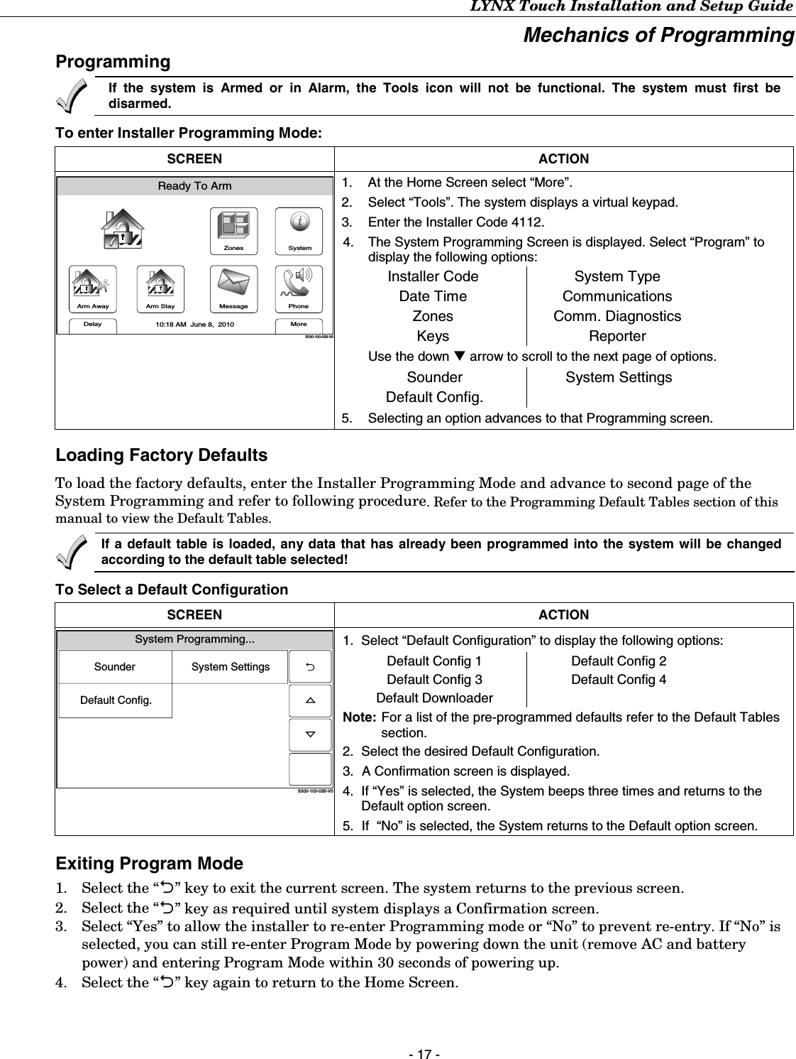 LYNX Touch Installation and Setup Guide - 17 - Mechanics of Programming  Programming   If the system is Armed or in Alarm, the Tools icon will not be functional. The system must first be disarmed. To enter Installer Programming Mode:  SCREEN ACTION ZonesArm AwayReady To ArmArm StayMoreDelayPhone10:18 AM  June 8,  20105000-100-006-V0MessageSystem 1.  At the Home Screen select “More”. 2.  Select “Tools”. The system displays a virtual keypad. 3.  Enter the Installer Code 4112. 4.  The System Programming Screen is displayed. Select “Program” to display the following options: Installer Code Date Time Zones Keys System Type Communications Comm. Diagnostics Reporter Use the down T arrow to scroll to the next page of options.  Sounder Default Config. System Settings   5.  Selecting an option advances to that Programming screen.  Loading Factory Defaults To load the factory defaults, enter the Installer Programming Mode and advance to second page of the System Programming and refer to following procedure. Refer to the Programming Default Tables section of this manual to view the Default Tables.  If a default table is loaded, any data that has already been programmed into the system will be changed according to the default table selected! To Select a Default Configuration SCREEN ACTION System Programming...5000-100-035-V0System SettingsSounderDefault Config. 1.  Select “Default Configuration” to display the following options: Default Config 1 Default Config 3 Default Downloader Default Config 2 Default Config 4 Note:  For a list of the pre-programmed defaults refer to the Default Tables section. 2.  Select the desired Default Configuration. 3.  A Confirmation screen is displayed. 4.  If “Yes” is selected, the System beeps three times and returns to the Default option screen.  5.  If  “No” is selected, the System returns to the Default option screen. Exiting Program Mode 1.  Select the “2” key to exit the current screen. The system returns to the previous screen.  2.  Select the “2” key as required until system displays a Confirmation screen. 3.  Select “Yes” to allow the installer to re-enter Programming mode or “No” to prevent re-entry. If “No” is selected, you can still re-enter Program Mode by powering down the unit (remove AC and battery power) and entering Program Mode within 30 seconds of powering up. 4.  Select the “2” key again to return to the Home Screen. 