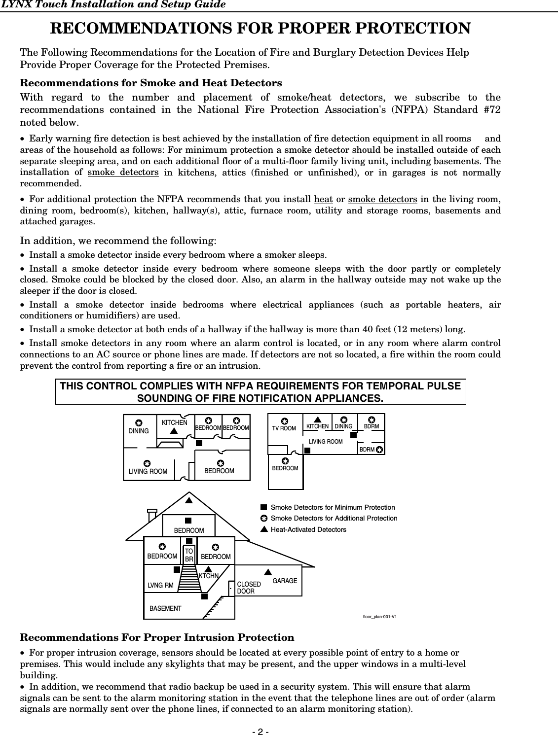 LYNX Touch Installation and Setup Guide  - 2 -  RECOMMENDATIONS FOR PROPER PROTECTION  The Following Recommendations for the Location of Fire and Burglary Detection Devices Help Provide Proper Coverage for the Protected Premises. Recommendations for Smoke and Heat Detectors With regard to the number and placement of smoke/heat detectors, we subscribe to the recommendations contained in the National Fire Protection Association&apos;s (NFPA) Standard #72 noted below. • Early warning fire detection is best achieved by the installation of fire detection equipment in all rooms  and areas of the household as follows: For minimum protection a smoke detector should be installed outside of each separate sleeping area, and on each additional floor of a multi-floor family living unit, including basements. The installation of smoke detectors in kitchens, attics (finished or unfinished), or in garages is not normally recommended.  • For additional protection the NFPA recommends that you install heat or smoke detectors in the living room, dining room, bedroom(s), kitchen, hallway(s), attic, furnace room, utility and storage rooms, basements and attached garages.  In addition, we recommend the following: • Install a smoke detector inside every bedroom where a smoker sleeps. • Install a smoke detector inside every bedroom where someone sleeps with the door partly or completely closed. Smoke could be blocked by the closed door. Also, an alarm in the hallway outside may not wake up the sleeper if the door is closed. • Install a smoke detector inside bedrooms where electrical appliances (such as portable heaters, air conditioners or humidifiers) are used. • Install a smoke detector at both ends of a hallway if the hallway is more than 40 feet (12 meters) long. • Install smoke detectors in any room where an alarm control is located, or in any room where alarm control connections to an AC source or phone lines are made. If detectors are not so located, a fire within the room could prevent the control from reporting a fire or an intrusion.  THIS CONTROL COMPLIES WITH NFPA REQUIREMENTS FOR TEMPORAL PULSE SOUNDING OF FIRE NOTIFICATION APPLIANCES.  DININGKITCHENBEDROOMBEDROOMBEDROOMBEDROOMLIVING ROOMBEDROOMBDRMDINING LIVING ROOMTV ROOM KITCHENBEDROOM BEDROOMTOBRLVNG RMBASEMENTKTCHN.CLOSEDDOORGARAGESmoke Detectors for Minimum ProtectionSmoke Detectors for Additional ProtectionHeat-Activated DetectorsBDRMfloor_plan-001-V1  Recommendations For Proper Intrusion Protection • For proper intrusion coverage, sensors should be located at every possible point of entry to a home or premises. This would include any skylights that may be present, and the upper windows in a multi-level building. • In addition, we recommend that radio backup be used in a security system. This will ensure that alarm signals can be sent to the alarm monitoring station in the event that the telephone lines are out of order (alarm signals are normally sent over the phone lines, if connected to an alarm monitoring station). 