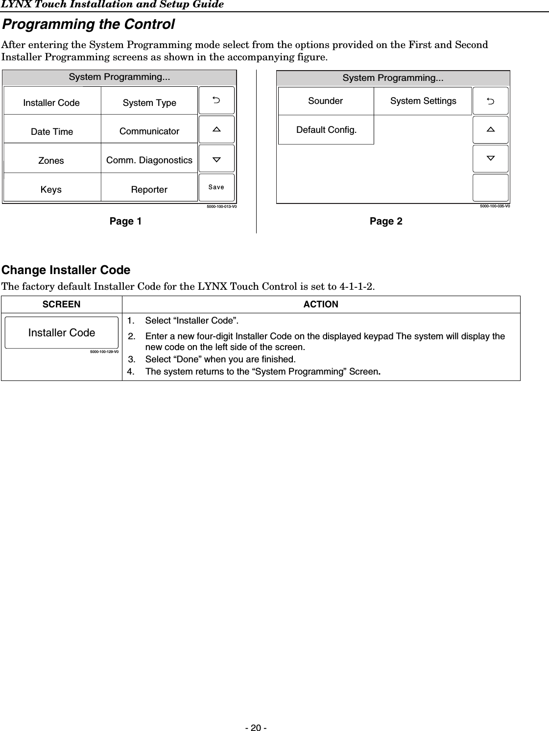 LYNX Touch Installation and Setup Guide  - 20 - Programming the Control After entering the System Programming mode select from the options provided on the First and Second Installer Programming screens as shown in the accompanying figure. System Programming...5000-100-013-V0System TypeInstaller CodeCommunicatorComm. DiagonosticsZonesKeysDate TimeReporterSave System Programming...5000-100-035-V0System SettingsSounderDefault Config.Page 1  Page 2  Change Installer Code The factory default Installer Code for the LYNX Touch Control is set to 4-1-1-2.  SCREEN ACTION 5000-100-129-V0Installer Code 1.  Select “Installer Code”. 2.  Enter a new four-digit Installer Code on the displayed keypad The system will display the new code on the left side of the screen.  3.  Select “Done” when you are finished. 4.  The system returns to the “System Programming” Screen.  