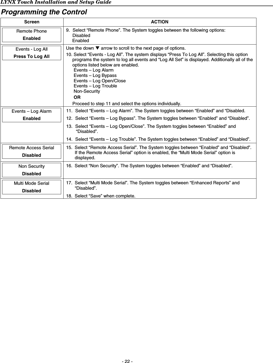 LYNX Touch Installation and Setup Guide  - 22 - Programming the Control  Screen ACTION  Remote Phone  Enabled  9.  Select “Remote Phone”. The System toggles between the following options: Disabled Enabled  Events - Log All  Press To Log All  Use the down T arrow to scroll to the next page of options.  10. Select “Events - Log All”. The system displays “Press To Log All”. Selecting this option programs the system to log all events and “Log All Set” is displayed. Additionally all of the options listed below are enabled. Events – Log Alarm Events – Log Bypass Events – Log Open/Close Events – Log Trouble Non-Security OR  Proceed to step 11 and select the options individually.   Events – Log Alarm  Enabled  11.  Select “Events – Log Alarm”. The System toggles between “Enabled” and “Disabled. 12.  Select “Events – Log Bypass”. The System toggles between “Enabled” and “Disabled”. 13.  Select “Events – Log Open/Close”. The System toggles between “Enabled” and “Disabled”. 14.  Select “Events – Log Trouble”. The System toggles between “Enabled” and “Disabled”.  Remote Access Serial  Disabled  15.  Select “Remote Access Serial”. The System toggles between “Enabled” and “Disabled”. If the Remote Access Serial” option is enabled, the “Multi Mode Serial” option is displayed.   Non Security  Disabled  16.  Select “Non Security”. The System toggles between “Enabled” and “Disabled”.   Multi Mode Serial  Disabled  17.  Select “Multi Mode Serial”. The System toggles between “Enhanced Reports” and “Disabled”. 18.  Select “Save” when complete. 