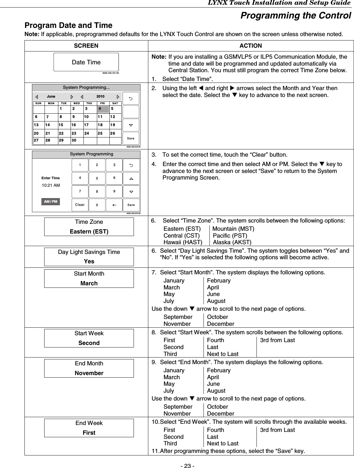 LYNX Touch Installation and Setup Guide - 23 - Programming the Control Program Date and Time Note: If applicable, preprogrammed defaults for the LYNX Touch Control are shown on the screen unless otherwise noted.  SCREEN ACTION 5000-100-131-V0Date Time Note:  If you are installing a GSMVLP5 or ILP5 Communication Module, the time and date will be programmed and updated automatically via Central Station. You must still program the correct Time Zone below. 1.  Select “Date Time”. System Programming...5000-100-016-V0THUSUN WED32SAT6FRI5TUEMON1181720191614 15252427262321 223028 2911101312978June 20104Save 2.  Using the left W and right X arrows select the Month and Year then select the date. Select the T key to advance to the next screen. System Programming2315640897Clear5000-100-010-V0AM / PMEnter Time10:21 AMSave 3.  To set the correct time, touch the “Clear” button. 4.  Enter the correct time and then select AM or PM. Select the T key to advance to the next screen or select “Save” to return to the System Programming Screen.  Time Zone  Eastern (EST)  6.  Select “Time Zone”. The system scrolls between the following options: Eastern (EST)  Mountain (MST) Central (CST)  Pacific (PST) Hawaii (HAST)  Alaska (AKST)   Day Light Savings Time  Yes  6.  Select “Day Light Savings Time”. The system toggles between “Yes” and “No”. If “Yes” is selected the following options will become active.  Start Month  March  7.  Select “Start Month”. The system displays the following options. January February March April May June July August Use the down T arrow to scroll to the next page of options.  September October November December   Start Week  Second  8.  Select “Start Week”. The system scrolls between the following options. First  Fourth  3rd from Last Second Last   Third  Next to Last     End Month  November  9.  Select “End Month”. The system displays the following options. January February March April May June July August Use the down T arrow to scroll to the next page of options.  September October November December   End Week  First  10. Select “End Week”. The system will scrolls through the available weeks. First  Fourth  3rd from Last Second Last   Third  Next to Last   11. After programming these options, select the “Save” key. 