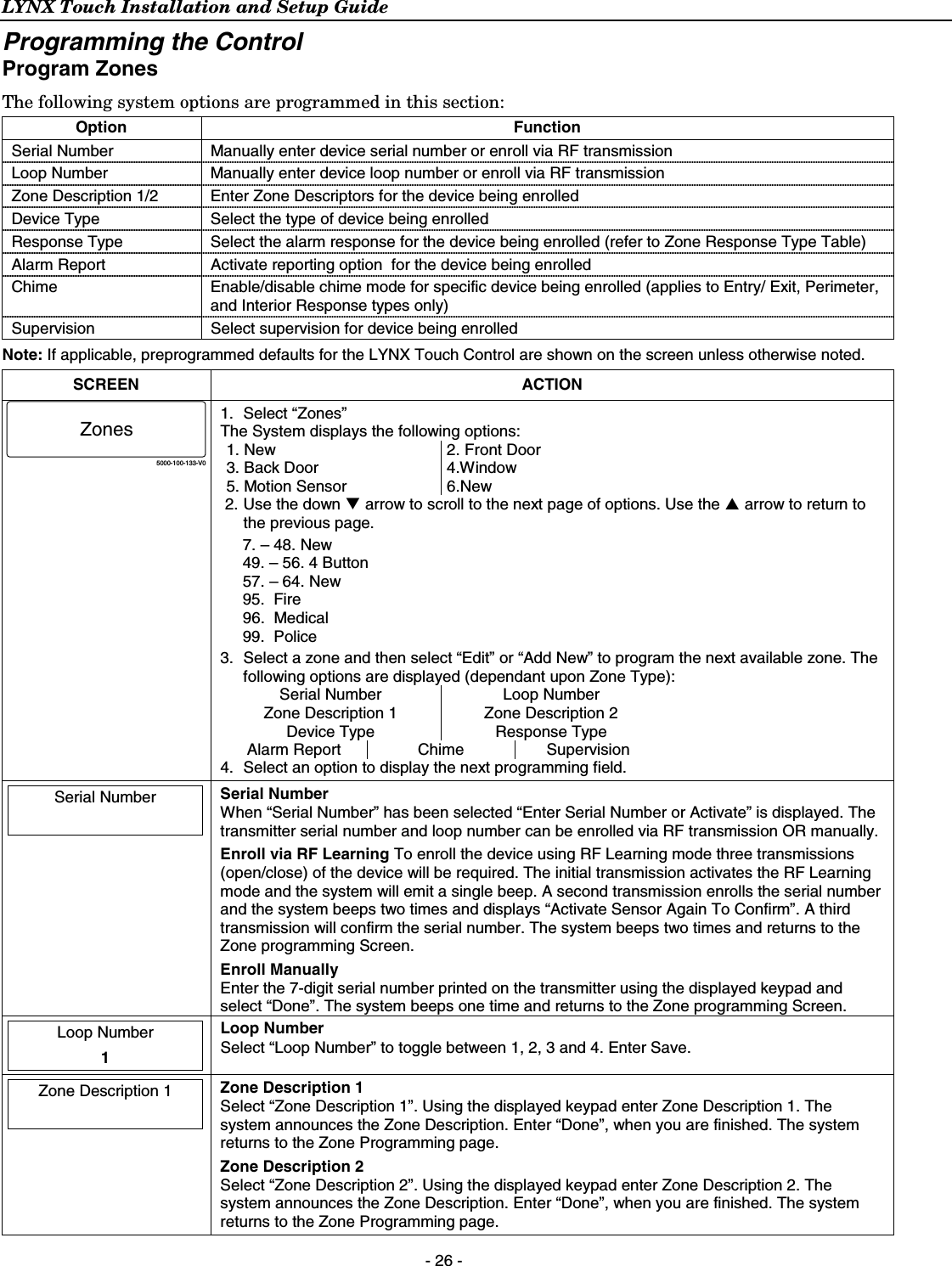 LYNX Touch Installation and Setup Guide  - 26 - Programming the Control Program Zones The following system options are programmed in this section:  Option Function Serial Number  Manually enter device serial number or enroll via RF transmission Loop Number   Manually enter device loop number or enroll via RF transmission Zone Description 1/2  Enter Zone Descriptors for the device being enrolled Device Type  Select the type of device being enrolled Response Type  Select the alarm response for the device being enrolled (refer to Zone Response Type Table) Alarm Report  Activate reporting option  for the device being enrolled Chime  Enable/disable chime mode for specific device being enrolled (applies to Entry/ Exit, Perimeter, and Interior Response types only) Supervision  Select supervision for device being enrolled  Note: If applicable, preprogrammed defaults for the LYNX Touch Control are shown on the screen unless otherwise noted. SCREEN ACTION 5000-100-133-V0Zones 1. Select “Zones” The System displays the following options: 1. New 3. Back Door 5. Motion Sensor 2. Front Door 4.Window 6.New 2. Use the down T arrow to scroll to the next page of options. Use the S arrow to return to the previous page. 7. – 48. New 49. – 56. 4 Button 57. – 64. New 95.  Fire  96.  Medical  99.  Police    3.  Select a zone and then select “Edit” or “Add New” to program the next available zone. The following options are displayed (dependant upon Zone Type): Serial Number  Loop Number Zone Description 1  Zone Description 2 Device Type  Response Type Alarm Report  Chime  Supervision 4.  Select an option to display the next programming field.  Serial Number     Serial Number When “Serial Number” has been selected “Enter Serial Number or Activate” is displayed. The transmitter serial number and loop number can be enrolled via RF transmission OR manually. Enroll via RF Learning To enroll the device using RF Learning mode three transmissions (open/close) of the device will be required. The initial transmission activates the RF Learning mode and the system will emit a single beep. A second transmission enrolls the serial number and the system beeps two times and displays “Activate Sensor Again To Confirm”. A third transmission will confirm the serial number. The system beeps two times and returns to the Zone programming Screen. Enroll Manually Enter the 7-digit serial number printed on the transmitter using the displayed keypad and select “Done”. The system beeps one time and returns to the Zone programming Screen.  Loop Number  1  Loop Number Select “Loop Number” to toggle between 1, 2, 3 and 4. Enter Save.  Zone Description 1    Zone Description 1 Select “Zone Description 1”. Using the displayed keypad enter Zone Description 1. The system announces the Zone Description. Enter “Done”, when you are finished. The system returns to the Zone Programming page. Zone Description 2 Select “Zone Description 2”. Using the displayed keypad enter Zone Description 2. The system announces the Zone Description. Enter “Done”, when you are finished. The system returns to the Zone Programming page. 