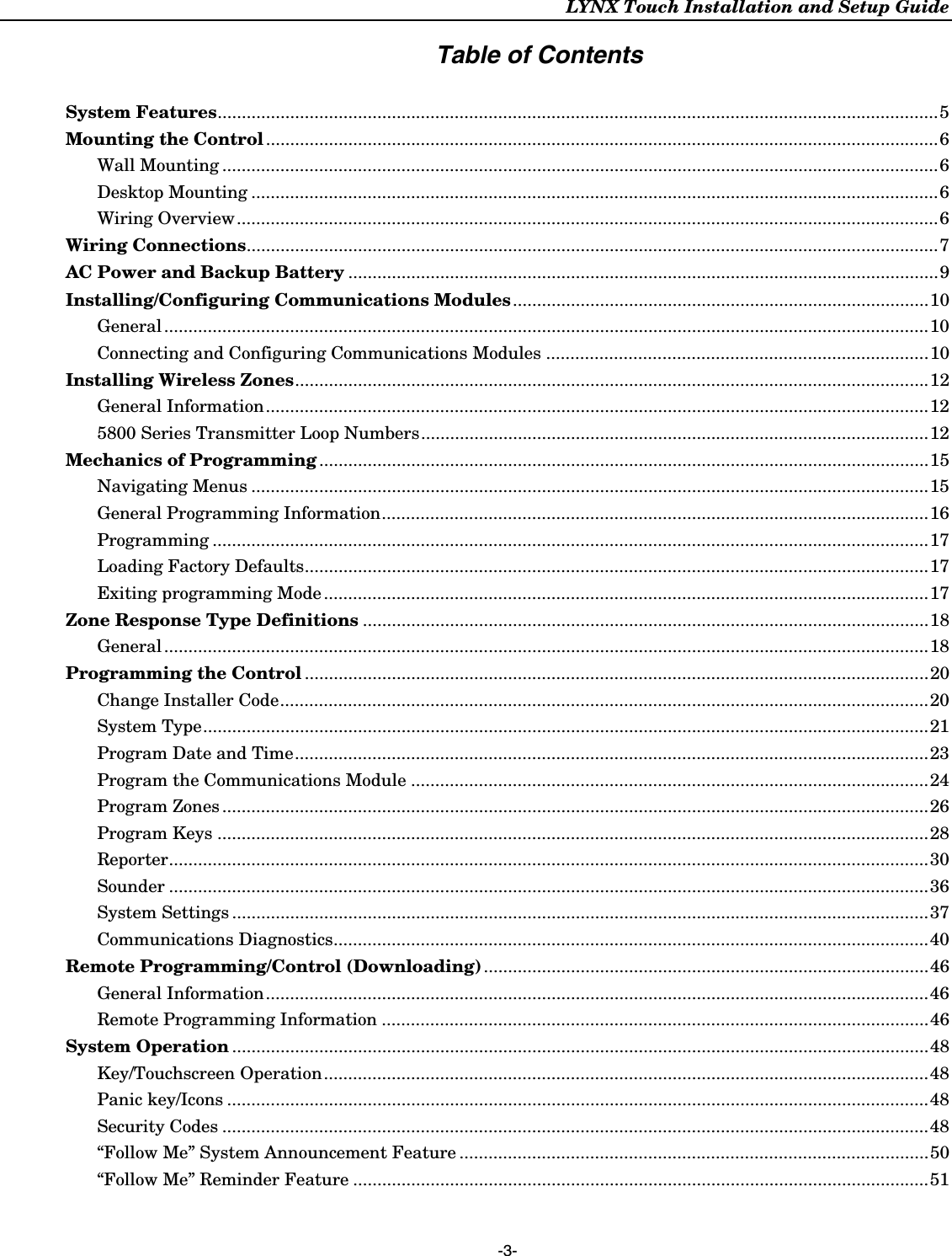 LYNX Touch Installation and Setup Guide  -3- Table of Contents  System Features.....................................................................................................................................................5 Mounting the Control...........................................................................................................................................6 Wall Mounting ....................................................................................................................................................6 Desktop Mounting ..............................................................................................................................................6 Wiring Overview.................................................................................................................................................6 Wiring Connections...............................................................................................................................................7 AC Power and Backup Battery ..........................................................................................................................9 Installing/Configuring Communications Modules......................................................................................10 General ..............................................................................................................................................................10 Connecting and Configuring Communications Modules ...............................................................................10 Installing Wireless Zones...................................................................................................................................12 General Information.........................................................................................................................................12 5800 Series Transmitter Loop Numbers.........................................................................................................12 Mechanics of Programming ..............................................................................................................................15 Navigating Menus ............................................................................................................................................15 General Programming Information.................................................................................................................16 Programming ....................................................................................................................................................17 Loading Factory Defaults.................................................................................................................................17 Exiting programming Mode .............................................................................................................................17 Zone Response Type Definitions .....................................................................................................................18 General ..............................................................................................................................................................18 Programming the Control .................................................................................................................................20 Change Installer Code......................................................................................................................................20 System Type......................................................................................................................................................21 Program Date and Time...................................................................................................................................23 Program the Communications Module ...........................................................................................................24 Program Zones ..................................................................................................................................................26 Program Keys ...................................................................................................................................................28 Reporter.............................................................................................................................................................30 Sounder .............................................................................................................................................................36 System Settings ................................................................................................................................................37 Communications Diagnostics...........................................................................................................................40 Remote Programming/Control (Downloading)............................................................................................46 General Information.........................................................................................................................................46 Remote Programming Information .................................................................................................................46 System Operation ................................................................................................................................................48 Key/Touchscreen Operation.............................................................................................................................48 Panic key/Icons .................................................................................................................................................48 Security Codes ..................................................................................................................................................48 “Follow Me” System Announcement Feature .................................................................................................50 “Follow Me” Reminder Feature .......................................................................................................................51  