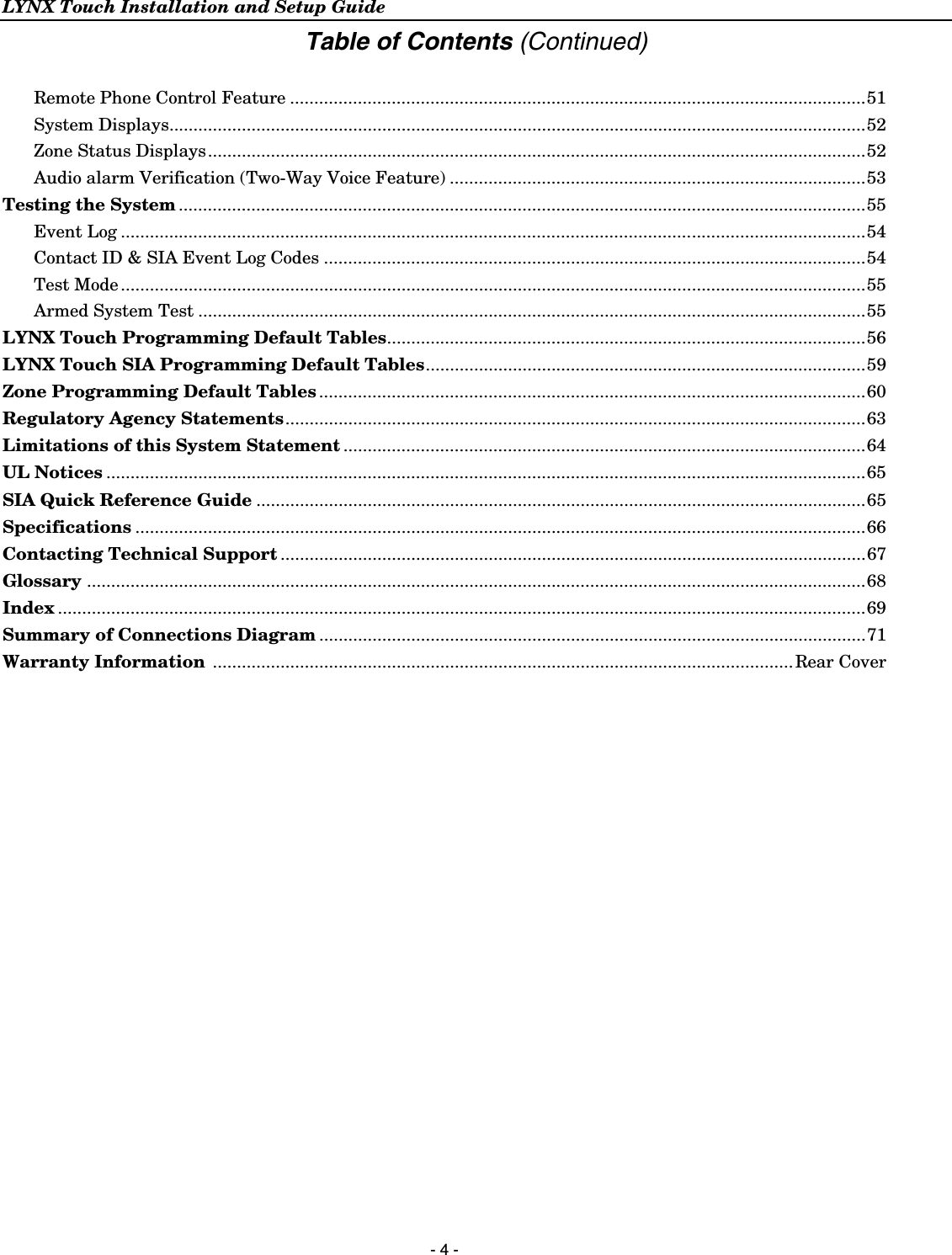 LYNX Touch Installation and Setup Guide  - 4 - Table of Contents (Continued)  Remote Phone Control Feature .......................................................................................................................51 System Displays................................................................................................................................................52 Zone Status Displays........................................................................................................................................52 Audio alarm Verification (Two-Way Voice Feature) ......................................................................................53 Testing the System ..............................................................................................................................................55 Event Log ..........................................................................................................................................................54 Contact ID &amp; SIA Event Log Codes ................................................................................................................54 Test Mode ..........................................................................................................................................................55 Armed System Test ..........................................................................................................................................55 LYNX Touch Programming Default Tables...................................................................................................56 LYNX Touch SIA Programming Default Tables...........................................................................................59 Zone Programming Default Tables .................................................................................................................60 Regulatory Agency Statements........................................................................................................................63 Limitations of this System Statement ............................................................................................................64 UL Notices .............................................................................................................................................................65 SIA Quick Reference Guide ..............................................................................................................................65 Specifications .......................................................................................................................................................66 Contacting Technical Support .........................................................................................................................67 Glossary .................................................................................................................................................................68 Index .......................................................................................................................................................................69 Summary of Connections Diagram .................................................................................................................71 Warranty Information ........................................................................................................................ Rear Cover  