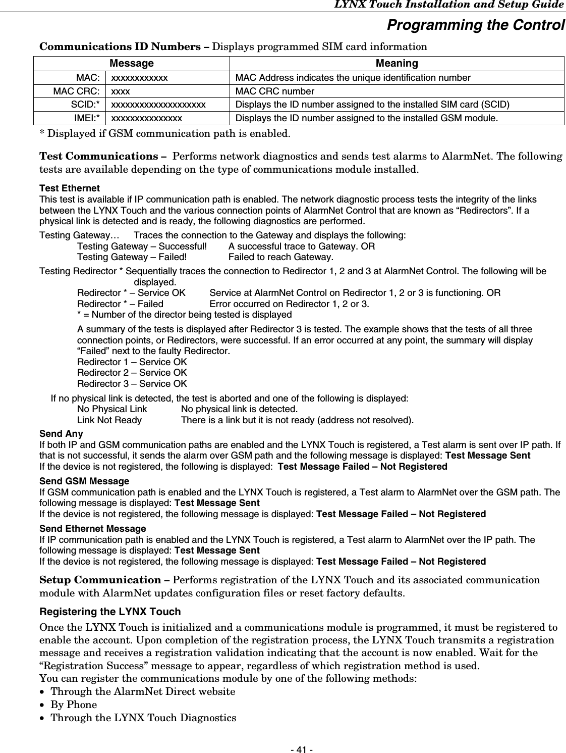 LYNX Touch Installation and Setup Guide - 41 - Programming the Control Communications ID Numbers – Displays programmed SIM card information Message Meaning MAC:  xxxxxxxxxxxx  MAC Address indicates the unique identification number MAC CRC:  xxxx  MAC CRC number SCID:*  xxxxxxxxxxxxxxxxxxxx  Displays the ID number assigned to the installed SIM card (SCID) IMEI:*  xxxxxxxxxxxxxxx  Displays the ID number assigned to the installed GSM module. * Displayed if GSM communication path is enabled.  Test Communications –  Performs network diagnostics and sends test alarms to AlarmNet. The following tests are available depending on the type of communications module installed.  Test Ethernet This test is available if IP communication path is enabled. The network diagnostic process tests the integrity of the links between the LYNX Touch and the various connection points of AlarmNet Control that are known as “Redirectors”. If a physical link is detected and is ready, the following diagnostics are performed.  Testing Gateway…   Traces the connection to the Gateway and displays the following: Testing Gateway – Successful!   A successful trace to Gateway. OR Testing Gateway – Failed!   Failed to reach Gateway. Testing Redirector * Sequentially traces the connection to Redirector 1, 2 and 3 at AlarmNet Control. The following will be displayed. Redirector * – Service OK   Service at AlarmNet Control on Redirector 1, 2 or 3 is functioning. OR Redirector * – Failed   Error occurred on Redirector 1, 2 or 3. * = Number of the director being tested is displayed  A summary of the tests is displayed after Redirector 3 is tested. The example shows that the tests of all three connection points, or Redirectors, were successful. If an error occurred at any point, the summary will display “Failed” next to the faulty Redirector. Redirector 1 – Service OK Redirector 2 – Service OK Redirector 3 – Service OK    If no physical link is detected, the test is aborted and one of the following is displayed: No Physical Link   No physical link is detected. Link Not Ready   There is a link but it is not ready (address not resolved).   Send Any If both IP and GSM communication paths are enabled and the LYNX Touch is registered, a Test alarm is sent over IP path. If that is not successful, it sends the alarm over GSM path and the following message is displayed: Test Message Sent If the device is not registered, the following is displayed:  Test Message Failed – Not Registered  Send GSM Message If GSM communication path is enabled and the LYNX Touch is registered, a Test alarm to AlarmNet over the GSM path. The following message is displayed: Test Message Sent If the device is not registered, the following message is displayed: Test Message Failed – Not Registered  Send Ethernet Message If IP communication path is enabled and the LYNX Touch is registered, a Test alarm to AlarmNet over the IP path. The following message is displayed: Test Message Sent If the device is not registered, the following message is displayed: Test Message Failed – Not Registered Setup Communication – Performs registration of the LYNX Touch and its associated communication module with AlarmNet updates configuration files or reset factory defaults. Registering the LYNX Touch Once the LYNX Touch is initialized and a communications module is programmed, it must be registered to enable the account. Upon completion of the registration process, the LYNX Touch transmits a registration message and receives a registration validation indicating that the account is now enabled. Wait for the “Registration Success” message to appear, regardless of which registration method is used. You can register the communications module by one of the following methods: • Through the AlarmNet Direct website • By Phone • Through the LYNX Touch Diagnostics  