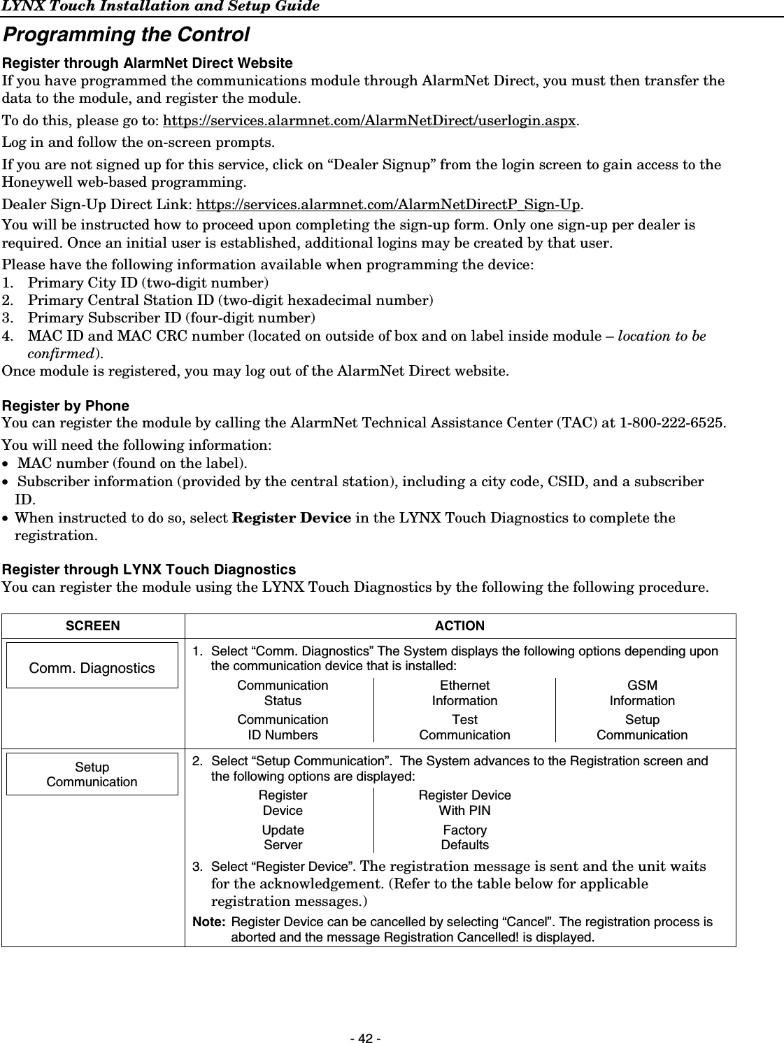 LYNX Touch Installation and Setup Guide  - 42 - Programming the Control Register through AlarmNet Direct Website If you have programmed the communications module through AlarmNet Direct, you must then transfer the data to the module, and register the module. To do this, please go to: https://services.alarmnet.com/AlarmNetDirect/userlogin.aspx. Log in and follow the on-screen prompts. If you are not signed up for this service, click on “Dealer Signup” from the login screen to gain access to the Honeywell web-based programming. Dealer Sign-Up Direct Link: https://services.alarmnet.com/AlarmNetDirectP_Sign-Up. You will be instructed how to proceed upon completing the sign-up form. Only one sign-up per dealer is required. Once an initial user is established, additional logins may be created by that user. Please have the following information available when programming the device: 1.   Primary City ID (two-digit number) 2.   Primary Central Station ID (two-digit hexadecimal number) 3.   Primary Subscriber ID (four-digit number) 4.   MAC ID and MAC CRC number (located on outside of box and on label inside module – location to be confirmed). Once module is registered, you may log out of the AlarmNet Direct website. Register by Phone You can register the module by calling the AlarmNet Technical Assistance Center (TAC) at 1-800-222-6525. You will need the following information: •  MAC number (found on the label). •  Subscriber information (provided by the central station), including a city code, CSID, and a subscriber ID. • When instructed to do so, select Register Device in the LYNX Touch Diagnostics to complete the registration. Register through LYNX Touch Diagnostics You can register the module using the LYNX Touch Diagnostics by the following the following procedure.   SCREEN ACTION   Comm. Diagnostics   1.  Select “Comm. Diagnostics” The System displays the following options depending upon the communication device that is installed: Communication  Status Ethernet Information GSM Information    Communication  ID Numbers Test Communication Setup Communication         Setup Communication  2.  Select “Setup Communication”.  The System advances to the Registration screen and the following options are displayed: Register  Device Register Device With PIN   Update Server Factory Defaults   3.  Select “Register Device”. The registration message is sent and the unit waits for the acknowledgement. (Refer to the table below for applicable registration messages.) Note:  Register Device can be cancelled by selecting “Cancel”. The registration process is aborted and the message Registration Cancelled! is displayed.  