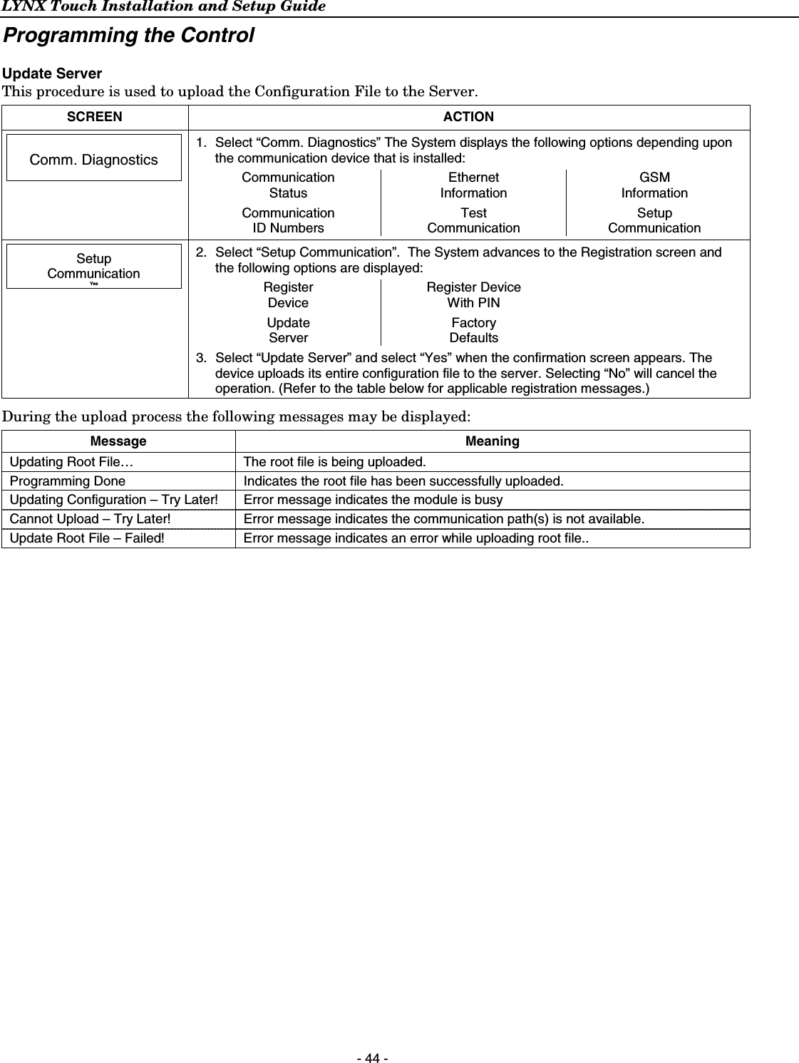 LYNX Touch Installation and Setup Guide  - 44 - Programming the Control  Update Server This procedure is used to upload the Configuration File to the Server.  SCREEN ACTION   Comm. Diagnostics   1.  Select “Comm. Diagnostics” The System displays the following options depending upon the communication device that is installed: Communication  Status Ethernet Information GSM Information    Communication  ID Numbers Test Communication Setup Communication         Setup Communication Yes  2.  Select “Setup Communication”.  The System advances to the Registration screen and the following options are displayed: Register  Device Register Device With PIN   Update Server Factory Defaults   3.  Select “Update Server” and select “Yes” when the confirmation screen appears. The device uploads its entire configuration file to the server. Selecting “No” will cancel the operation. (Refer to the table below for applicable registration messages.) During the upload process the following messages may be displayed: Message Meaning Updating Root File…  The root file is being uploaded. Programming Done  Indicates the root file has been successfully uploaded. Updating Configuration – Try Later!  Error message indicates the module is busy Cannot Upload – Try Later!  Error message indicates the communication path(s) is not available. Update Root File – Failed!  Error message indicates an error while uploading root file..  