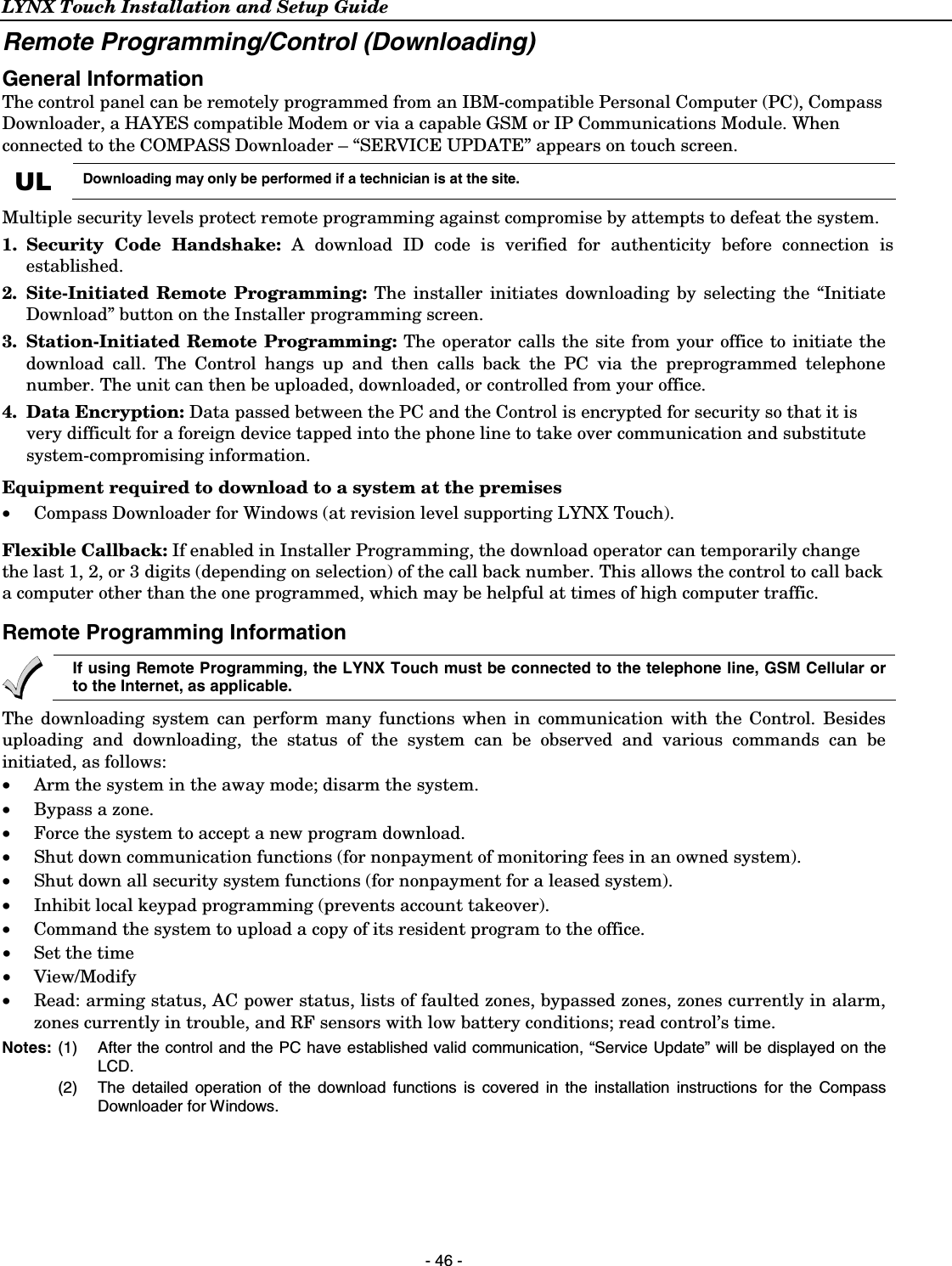 LYNX Touch Installation and Setup Guide  - 46 - Remote Programming/Control (Downloading) General Information The control panel can be remotely programmed from an IBM-compatible Personal Computer (PC), Compass Downloader, a HAYES compatible Modem or via a capable GSM or IP Communications Module. When connected to the COMPASS Downloader – “SERVICE UPDATE” appears on touch screen. UL Downloading may only be performed if a technician is at the site. Multiple security levels protect remote programming against compromise by attempts to defeat the system. 1. Security Code Handshake: A download ID code is verified for authenticity before connection is established. 2. Site-Initiated Remote Programming: The installer initiates downloading by selecting the “Initiate Download” button on the Installer programming screen. 3. Station-Initiated Remote Programming: The operator calls the site from your office to initiate the download call. The Control hangs up and then calls back the PC via the preprogrammed telephone number. The unit can then be uploaded, downloaded, or controlled from your office. 4. Data Encryption: Data passed between the PC and the Control is encrypted for security so that it is very difficult for a foreign device tapped into the phone line to take over communication and substitute system-compromising information. Equipment required to download to a system at the premises •  Compass Downloader for Windows (at revision level supporting LYNX Touch).  Flexible Callback: If enabled in Installer Programming, the download operator can temporarily change the last 1, 2, or 3 digits (depending on selection) of the call back number. This allows the control to call back a computer other than the one programmed, which may be helpful at times of high computer traffic.  Remote Programming Information  If using Remote Programming, the LYNX Touch must be connected to the telephone line, GSM Cellular or to the Internet, as applicable. The downloading system can perform many functions when in communication with the Control. Besides uploading and downloading, the status of the system can be observed and various commands can be initiated, as follows: •   Arm the system in the away mode; disarm the system. •   Bypass a zone. •   Force the system to accept a new program download. •   Shut down communication functions (for nonpayment of monitoring fees in an owned system). •   Shut down all security system functions (for nonpayment for a leased system).  •   Inhibit local keypad programming (prevents account takeover). • Command the system to upload a copy of its resident program to the office. •  Set the time • View/Modify •   Read: arming status, AC power status, lists of faulted zones, bypassed zones, zones currently in alarm, zones currently in trouble, and RF sensors with low battery conditions; read control’s time.  Notes: (1) After the control and the PC have established valid communication, “Service Update” will be displayed on the LCD.    (2)  The detailed operation of the download functions is covered in the installation instructions for the Compass Downloader for Windows.  