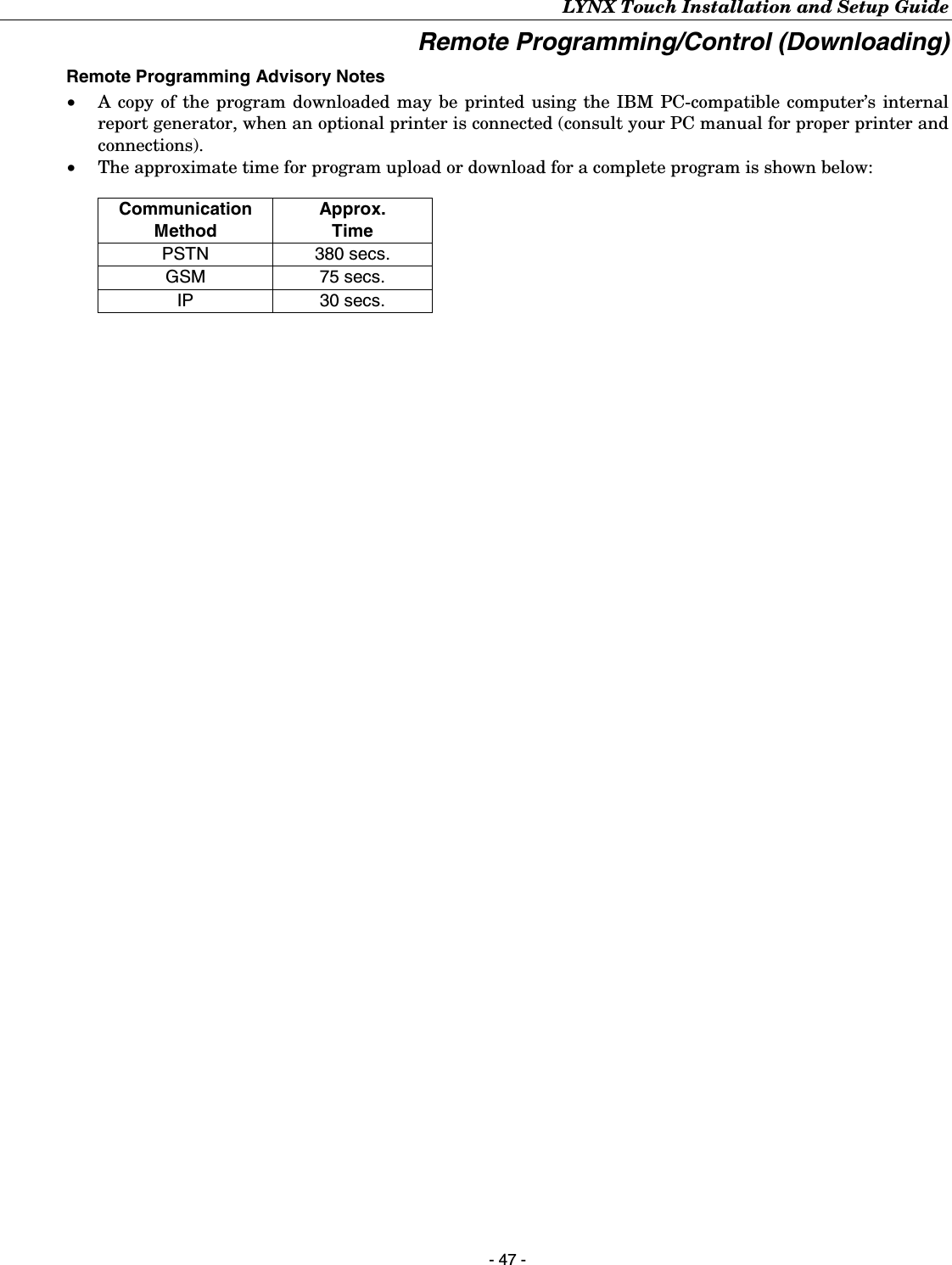 LYNX Touch Installation and Setup Guide - 47 - Remote Programming/Control (Downloading) Remote Programming Advisory Notes •   A copy of the program downloaded may be printed using the IBM PC-compatible computer’s internal report generator, when an optional printer is connected (consult your PC manual for proper printer and connections). •   The approximate time for program upload or download for a complete program is shown below:   Communication Method Approx. Time PSTN 380 secs. GSM 75 secs. IP 30 secs. 