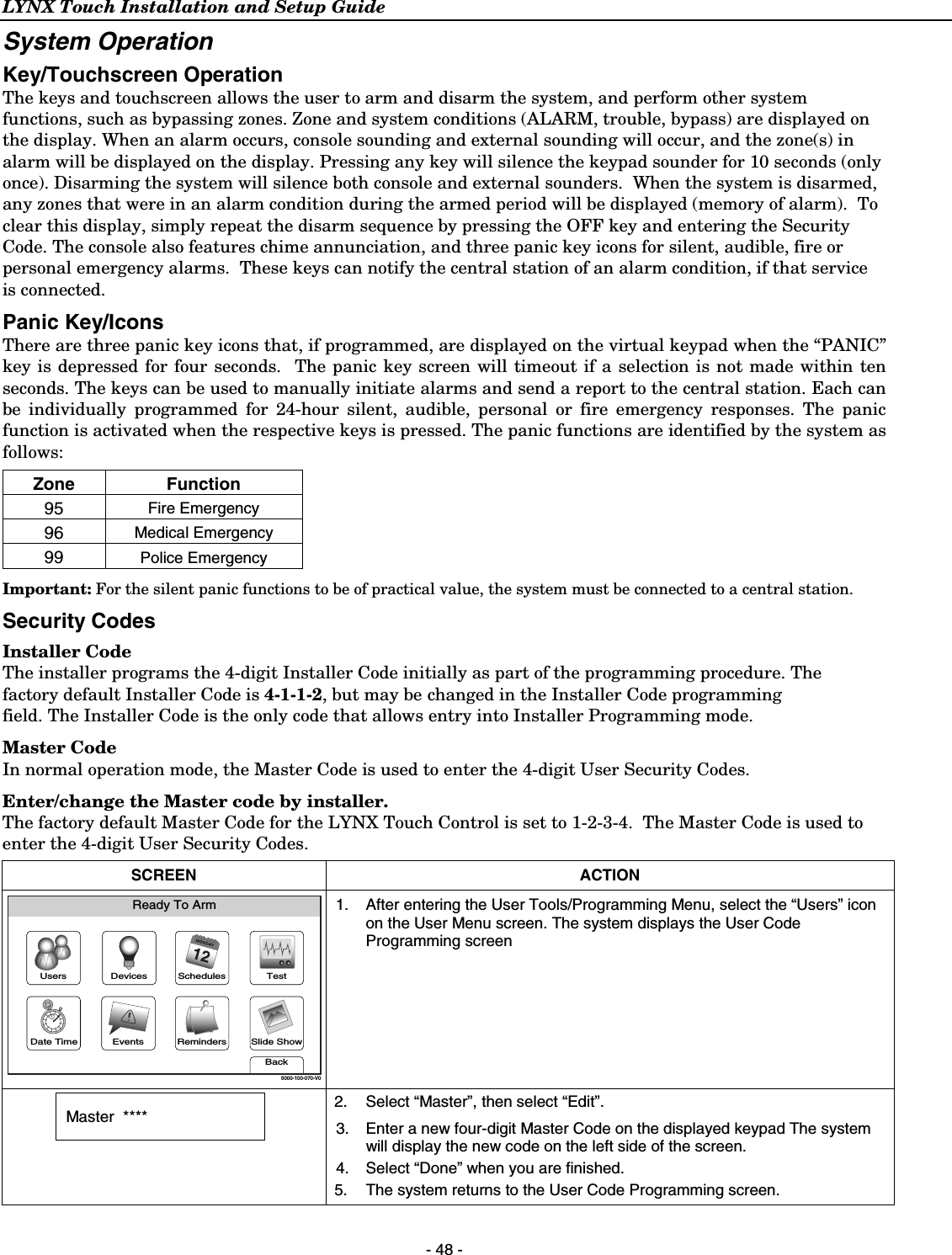 LYNX Touch Installation and Setup Guide  - 48 - System Operation Key/Touchscreen Operation The keys and touchscreen allows the user to arm and disarm the system, and perform other system functions, such as bypassing zones. Zone and system conditions (ALARM, trouble, bypass) are displayed on the display. When an alarm occurs, console sounding and external sounding will occur, and the zone(s) in alarm will be displayed on the display. Pressing any key will silence the keypad sounder for 10 seconds (only once). Disarming the system will silence both console and external sounders.  When the system is disarmed, any zones that were in an alarm condition during the armed period will be displayed (memory of alarm).  To clear this display, simply repeat the disarm sequence by pressing the OFF key and entering the Security Code. The console also features chime annunciation, and three panic key icons for silent, audible, fire or personal emergency alarms.  These keys can notify the central station of an alarm condition, if that service is connected.  Panic Key/Icons There are three panic key icons that, if programmed, are displayed on the virtual keypad when the “PANIC” key is depressed for four seconds.  The panic key screen will timeout if a selection is not made within ten seconds. The keys can be used to manually initiate alarms and send a report to the central station. Each can be individually programmed for 24-hour silent, audible, personal or fire emergency responses. The panic function is activated when the respective keys is pressed. The panic functions are identified by the system as follows: Zone Function 95  Fire Emergency 96  Medical Emergency 99  Police Emergency Important: For the silent panic functions to be of practical value, the system must be connected to a central station. Security Codes Installer Code The installer programs the 4-digit Installer Code initially as part of the programming procedure. The factory default Installer Code is 4-1-1-2, but may be changed in the Installer Code programming field. The Installer Code is the only code that allows entry into Installer Programming mode. Master Code In normal operation mode, the Master Code is used to enter the 4-digit User Security Codes. Enter/change the Master code by installer.   The factory default Master Code for the LYNX Touch Control is set to 1-2-3-4.  The Master Code is used to enter the 4-digit User Security Codes. SCREEN ACTION Slide ShowDate TimeReady To ArmEventsBackRemindersTestSchedulesDevicesUsers5000-100-070-V0 1.  After entering the User Tools/Programming Menu, select the “Users” icon on the User Menu screen. The system displays the User Code Programming screen   Master  ****   2.  Select “Master”, then select “Edit”. 3.  Enter a new four-digit Master Code on the displayed keypad The system will display the new code on the left side of the screen.  4.  Select “Done” when you are finished. 5.  The system returns to the User Code Programming screen. 