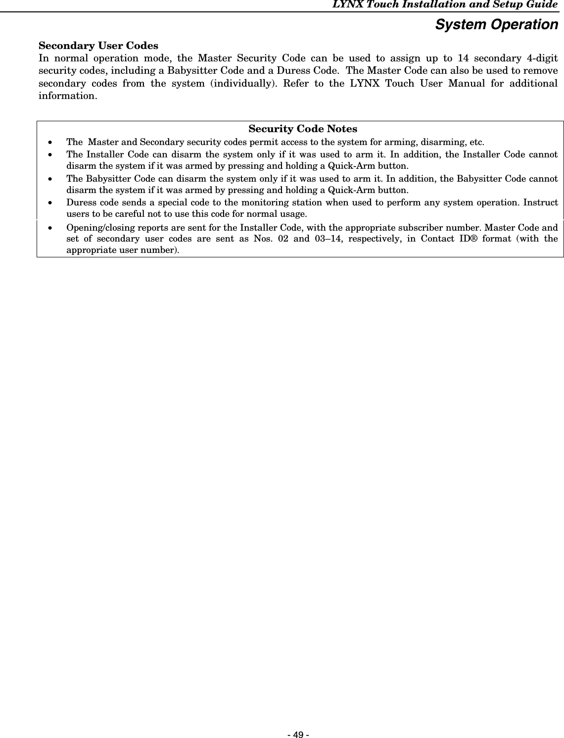 LYNX Touch Installation and Setup Guide  - 49 - System Operation Secondary User Codes In normal operation mode, the Master Security Code can be used to assign up to 14 secondary 4-digit security codes, including a Babysitter Code and a Duress Code.  The Master Code can also be used to remove secondary codes from the system (individually). Refer to the LYNX Touch User Manual for additional information.   Security Code Notes •   The  Master and Secondary security codes permit access to the system for arming, disarming, etc. •   The Installer Code can disarm the system only if it was used to arm it. In addition, the Installer Code cannot disarm the system if it was armed by pressing and holding a Quick-Arm button. •   The Babysitter Code can disarm the system only if it was used to arm it. In addition, the Babysitter Code cannot disarm the system if it was armed by pressing and holding a Quick-Arm button. •   Duress code sends a special code to the monitoring station when used to perform any system operation. Instruct users to be careful not to use this code for normal usage.  •   Opening/closing reports are sent for the Installer Code, with the appropriate subscriber number. Master Code and set of secondary user codes are sent as Nos. 02 and 03–14, respectively, in Contact ID® format (with the appropriate user number).  