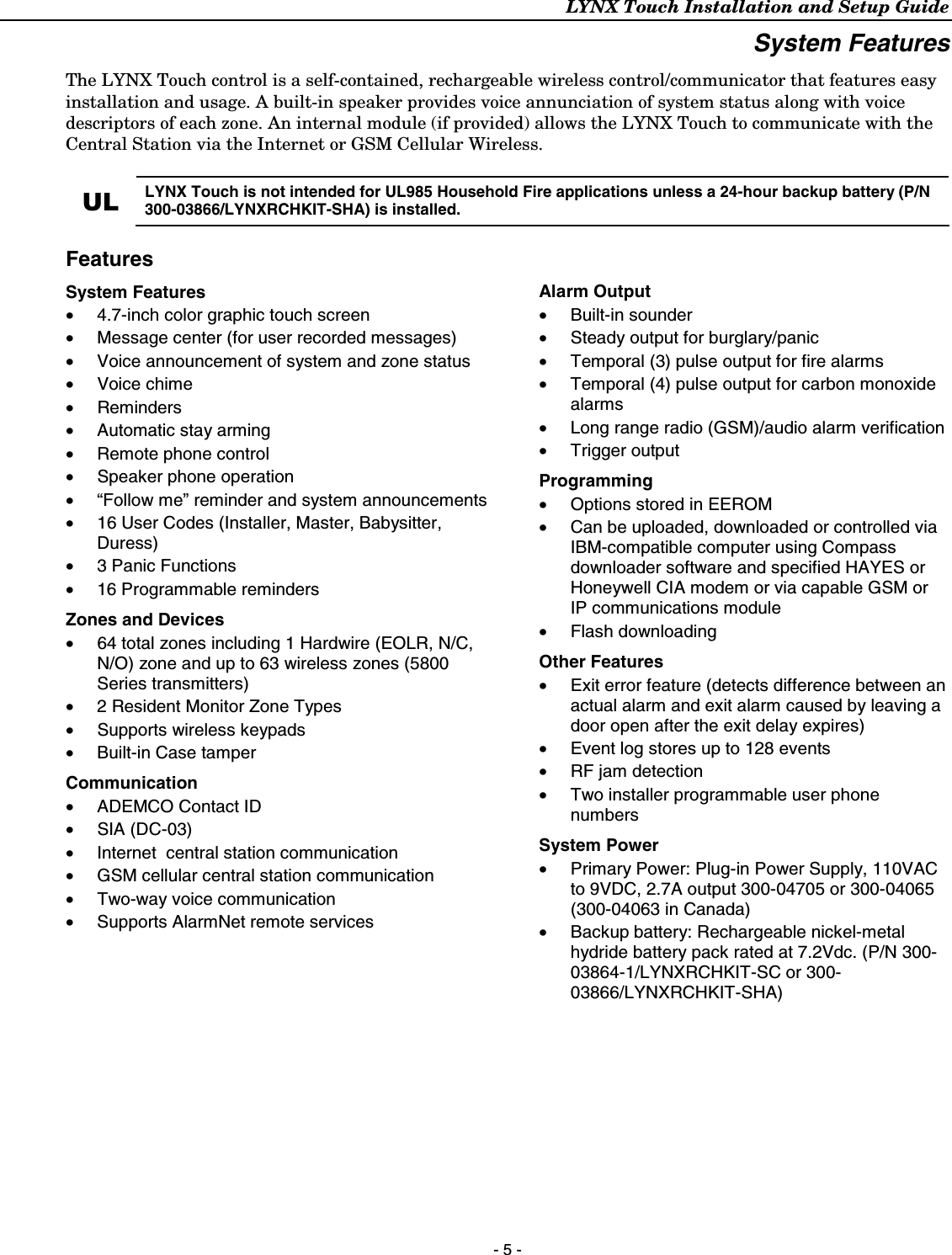 LYNX Touch Installation and Setup Guide  - 5 - System Features The LYNX Touch control is a self-contained, rechargeable wireless control/communicator that features easy installation and usage. A built-in speaker provides voice annunciation of system status along with voice descriptors of each zone. An internal module (if provided) allows the LYNX Touch to communicate with the Central Station via the Internet or GSM Cellular Wireless.  UL  LYNX Touch is not intended for UL985 Household Fire applications unless a 24-hour backup battery (P/N 300-03866/LYNXRCHKIT-SHA) is installed. Features System Features •  4.7-inch color graphic touch screen •  Message center (for user recorded messages) •  Voice announcement of system and zone status • Voice chime • Reminders •  Automatic stay arming •  Remote phone control • Speaker phone operation •  “Follow me” reminder and system announcements •  16 User Codes (Installer, Master, Babysitter, Duress) •  3 Panic Functions •  16 Programmable reminders Zones and Devices •  64 total zones including 1 Hardwire (EOLR, N/C, N/O) zone and up to 63 wireless zones (5800 Series transmitters) •  2 Resident Monitor Zone Types • Supports wireless keypads •  Built-in Case tamper Communication •  ADEMCO Contact ID • SIA (DC-03) •  Internet  central station communication •  GSM cellular central station communication • Two-way voice communication •  Supports AlarmNet remote services  Alarm Output •  Built-in sounder  •  Steady output for burglary/panic •  Temporal (3) pulse output for fire alarms •  Temporal (4) pulse output for carbon monoxide alarms •  Long range radio (GSM)/audio alarm verification • Trigger output  Programming •  Options stored in EEROM •  Can be uploaded, downloaded or controlled via IBM-compatible computer using Compass downloader software and specified HAYES or Honeywell CIA modem or via capable GSM or IP communications module • Flash downloading Other Features •  Exit error feature (detects difference between an actual alarm and exit alarm caused by leaving a door open after the exit delay expires) •  Event log stores up to 128 events •  RF jam detection •  Two installer programmable user phone numbers System Power •  Primary Power: Plug-in Power Supply, 110VAC to 9VDC, 2.7A output 300-04705 or 300-04065 (300-04063 in Canada) •  Backup battery: Rechargeable nickel-metal hydride battery pack rated at 7.2Vdc. (P/N 300-03864-1/LYNXRCHKIT-SC or 300-03866/LYNXRCHKIT-SHA)    