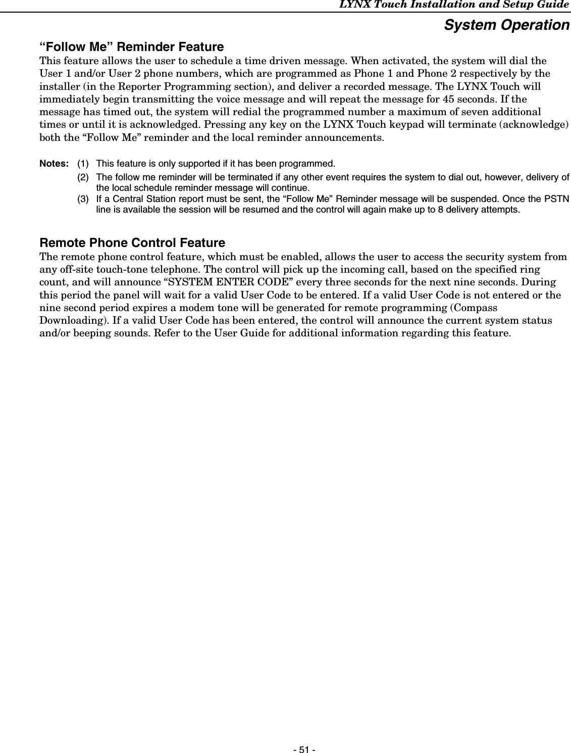 LYNX Touch Installation and Setup Guide  - 51 - System Operation “Follow Me” Reminder Feature This feature allows the user to schedule a time driven message. When activated, the system will dial the User 1 and/or User 2 phone numbers, which are programmed as Phone 1 and Phone 2 respectively by the installer (in the Reporter Programming section), and deliver a recorded message. The LYNX Touch will immediately begin transmitting the voice message and will repeat the message for 45 seconds. If the message has timed out, the system will redial the programmed number a maximum of seven additional times or until it is acknowledged. Pressing any key on the LYNX Touch keypad will terminate (acknowledge) both the “Follow Me” reminder and the local reminder announcements.   Notes:   (1)  This feature is only supported if it has been programmed. (2)  The follow me reminder will be terminated if any other event requires the system to dial out, however, delivery of the local schedule reminder message will continue. (3)  If a Central Station report must be sent, the “Follow Me” Reminder message will be suspended. Once the PSTN line is available the session will be resumed and the control will again make up to 8 delivery attempts.  Remote Phone Control Feature  The remote phone control feature, which must be enabled, allows the user to access the security system from any off-site touch-tone telephone. The control will pick up the incoming call, based on the specified ring count, and will announce “SYSTEM ENTER CODE” every three seconds for the next nine seconds. During this period the panel will wait for a valid User Code to be entered. If a valid User Code is not entered or the nine second period expires a modem tone will be generated for remote programming (Compass Downloading). If a valid User Code has been entered, the control will announce the current system status and/or beeping sounds. Refer to the User Guide for additional information regarding this feature. 