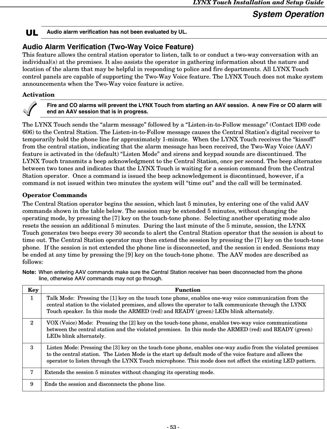 LYNX Touch Installation and Setup Guide   - 53 - System Operation  UL Audio alarm verification has not been evaluated by UL.  Audio Alarm Verification (Two-Way Voice Feature) This feature allows the central station operator to listen, talk to or conduct a two-way conversation with an individual(s) at the premises. It also assists the operator in gathering information about the nature and location of the alarm that may be helpful in responding to police and fire departments. All LYNX Touch control panels are capable of supporting the Two-Way Voice feature. The LYNX Touch does not make system announcements when the Two-Way voice feature is active. Activation  Fire and CO alarms will prevent the LYNX Touch from starting an AAV session.  A new Fire or CO alarm will end an AAV session that is in progress.  The LYNX Touch sends the “alarm message” followed by a “Listen-in-to-Follow message” (Contact ID® code 606) to the Central Station. The Listen-in-to-Follow message causes the Central Station’s digital receiver to temporarily hold the phone line for approximately 1-minute.  When the LYNX Touch receives the “kissoff” from the central station, indicating that the alarm message has been received, the Two-Way Voice (AAV) feature is activated in the (default) “Listen Mode” and sirens and keypad sounds are discontinued. The LYNX Touch transmits a beep acknowledgment to the Central Station, once per second. The beep alternates between two tones and indicates that the LYNX Touch is waiting for a session command from the Central Station operator.  Once a command is issued the beep acknowledgement is discontinued, however, if a command is not issued within two minutes the system will “time out” and the call will be terminated. Operator Commands  The Central Station operator begins the session, which last 5 minutes, by entering one of the valid AAV commands shown in the table below. The session may be extended 5 minutes, without changing the operating mode, by pressing the [7] key on the touch-tone phone.  Selecting another operating mode also resets the session an additional 5 minutes.  During the last minute of the 5 minute, session, the LYNX Touch generates two beeps every 30 seconds to alert the Central Station operator that the session is about to time out. The Central Station operator may then extend the session by pressing the [7] key on the touch-tone phone.  If the session is not extended the phone line is disconnected, and the session is ended. Sessions may be ended at any time by pressing the [9] key on the touch-tone phone.  The AAV modes are described as follows:   Note:  When entering AAV commands make sure the Central Station receiver has been disconnected from the phone line, otherwise AAV commands may not go through.   Key Function 1  Talk Mode:  Pressing the [1] key on the touch tone phone, enables one-way voice communication from the central station to the violated premises, and allows the operator to talk communicate through the LYNX Touch speaker. In this mode the ARMED (red) and READY (green) LEDs blink alternately. 2  VOX (Voice) Mode:  Pressing the [2] key on the touch-tone phone, enables two-way voice communications between the central station and the violated premises.  In this mode the ARMED (red) and READY (green) LEDs blink alternately. 3  Listen Mode: Pressing the [3] key on the touch-tone phone, enables one-way audio from the violated premises to the central station.  The Listen Mode is the start up default mode of the voice feature and allows the operator to listen through the LYNX Touch microphone. This mode does not affect the existing LED pattern. 7  Extends the session 5 minutes without changing its operating mode. 9  Ends the session and disconnects the phone line. 